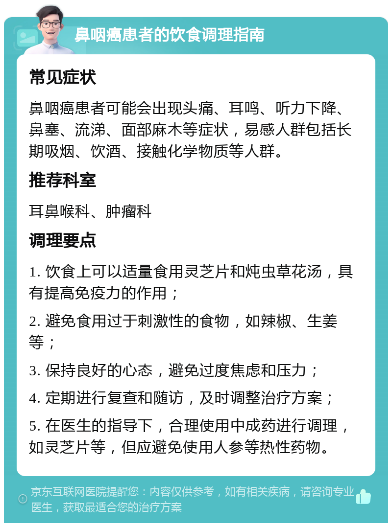 鼻咽癌患者的饮食调理指南 常见症状 鼻咽癌患者可能会出现头痛、耳鸣、听力下降、鼻塞、流涕、面部麻木等症状，易感人群包括长期吸烟、饮酒、接触化学物质等人群。 推荐科室 耳鼻喉科、肿瘤科 调理要点 1. 饮食上可以适量食用灵芝片和炖虫草花汤，具有提高免疫力的作用； 2. 避免食用过于刺激性的食物，如辣椒、生姜等； 3. 保持良好的心态，避免过度焦虑和压力； 4. 定期进行复查和随访，及时调整治疗方案； 5. 在医生的指导下，合理使用中成药进行调理，如灵芝片等，但应避免使用人参等热性药物。