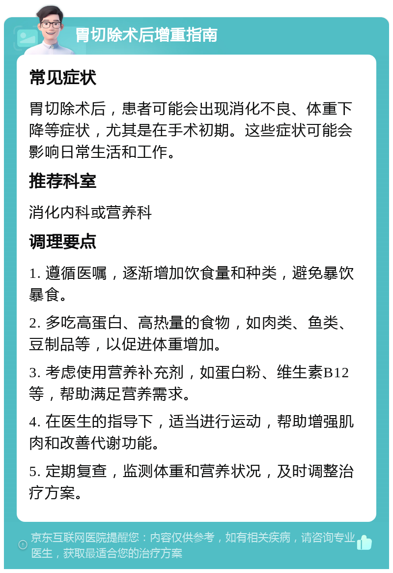 胃切除术后增重指南 常见症状 胃切除术后，患者可能会出现消化不良、体重下降等症状，尤其是在手术初期。这些症状可能会影响日常生活和工作。 推荐科室 消化内科或营养科 调理要点 1. 遵循医嘱，逐渐增加饮食量和种类，避免暴饮暴食。 2. 多吃高蛋白、高热量的食物，如肉类、鱼类、豆制品等，以促进体重增加。 3. 考虑使用营养补充剂，如蛋白粉、维生素B12等，帮助满足营养需求。 4. 在医生的指导下，适当进行运动，帮助增强肌肉和改善代谢功能。 5. 定期复查，监测体重和营养状况，及时调整治疗方案。