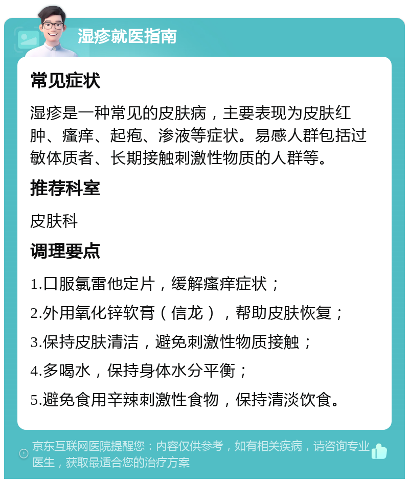 湿疹就医指南 常见症状 湿疹是一种常见的皮肤病，主要表现为皮肤红肿、瘙痒、起疱、渗液等症状。易感人群包括过敏体质者、长期接触刺激性物质的人群等。 推荐科室 皮肤科 调理要点 1.口服氯雷他定片，缓解瘙痒症状； 2.外用氧化锌软膏（信龙），帮助皮肤恢复； 3.保持皮肤清洁，避免刺激性物质接触； 4.多喝水，保持身体水分平衡； 5.避免食用辛辣刺激性食物，保持清淡饮食。