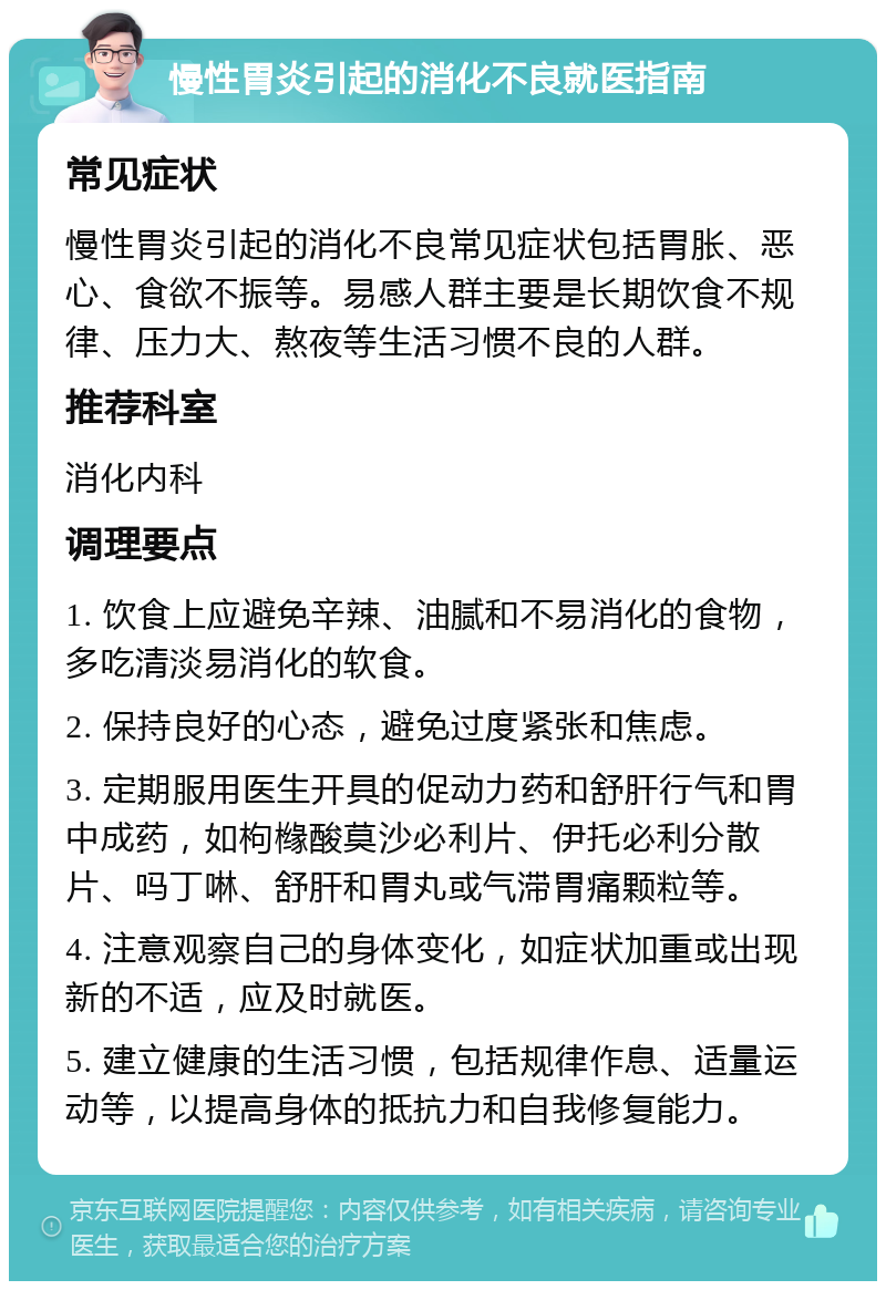 慢性胃炎引起的消化不良就医指南 常见症状 慢性胃炎引起的消化不良常见症状包括胃胀、恶心、食欲不振等。易感人群主要是长期饮食不规律、压力大、熬夜等生活习惯不良的人群。 推荐科室 消化内科 调理要点 1. 饮食上应避免辛辣、油腻和不易消化的食物，多吃清淡易消化的软食。 2. 保持良好的心态，避免过度紧张和焦虑。 3. 定期服用医生开具的促动力药和舒肝行气和胃中成药，如枸橼酸莫沙必利片、伊托必利分散片、吗丁啉、舒肝和胃丸或气滞胃痛颗粒等。 4. 注意观察自己的身体变化，如症状加重或出现新的不适，应及时就医。 5. 建立健康的生活习惯，包括规律作息、适量运动等，以提高身体的抵抗力和自我修复能力。