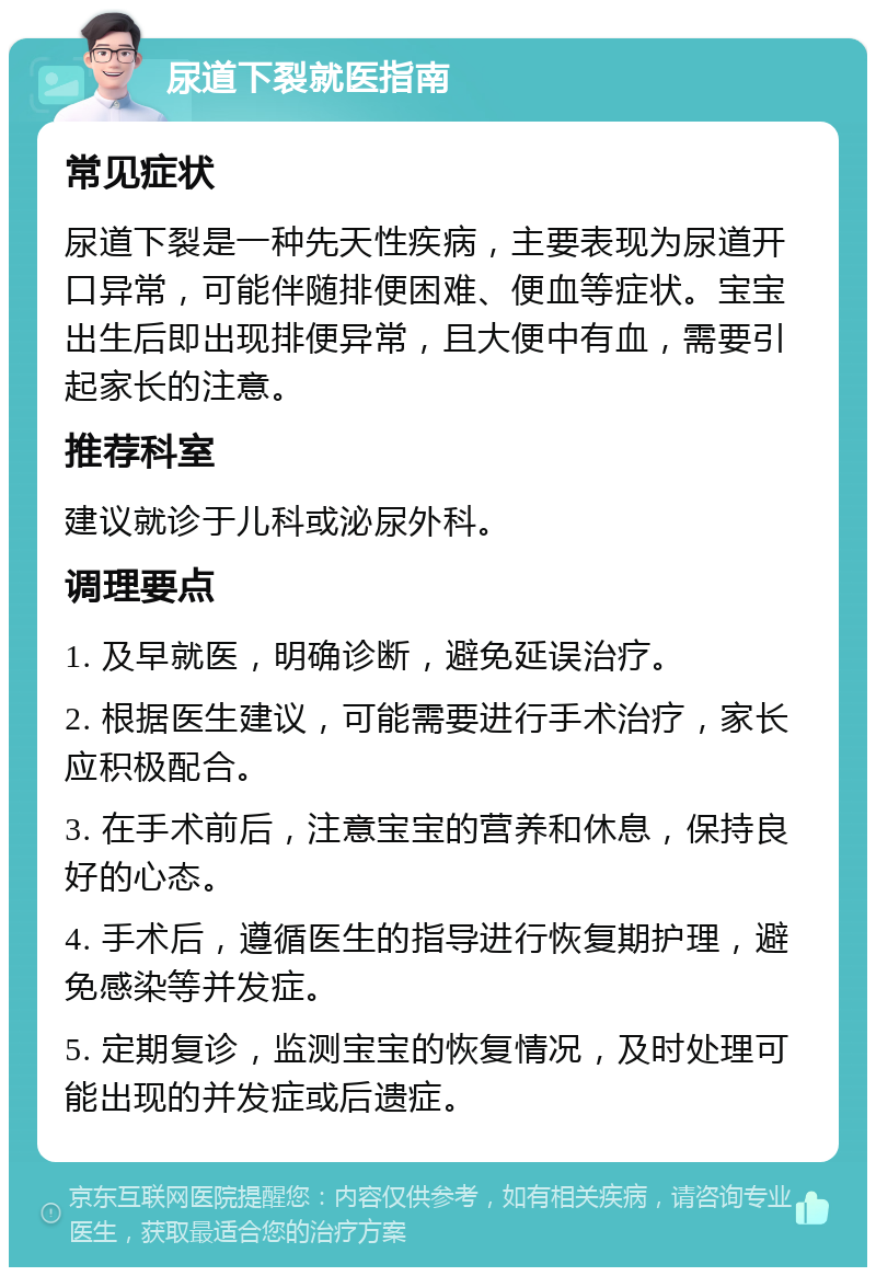 尿道下裂就医指南 常见症状 尿道下裂是一种先天性疾病，主要表现为尿道开口异常，可能伴随排便困难、便血等症状。宝宝出生后即出现排便异常，且大便中有血，需要引起家长的注意。 推荐科室 建议就诊于儿科或泌尿外科。 调理要点 1. 及早就医，明确诊断，避免延误治疗。 2. 根据医生建议，可能需要进行手术治疗，家长应积极配合。 3. 在手术前后，注意宝宝的营养和休息，保持良好的心态。 4. 手术后，遵循医生的指导进行恢复期护理，避免感染等并发症。 5. 定期复诊，监测宝宝的恢复情况，及时处理可能出现的并发症或后遗症。