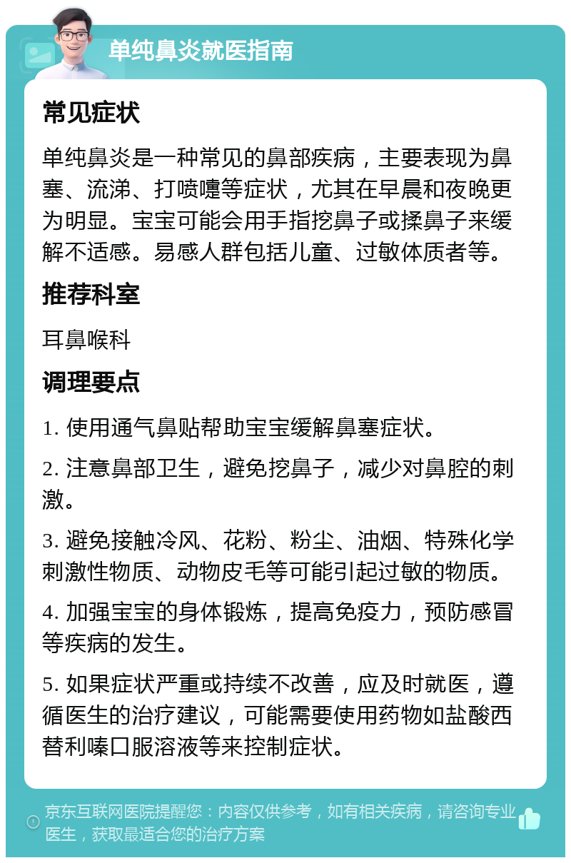 单纯鼻炎就医指南 常见症状 单纯鼻炎是一种常见的鼻部疾病，主要表现为鼻塞、流涕、打喷嚏等症状，尤其在早晨和夜晚更为明显。宝宝可能会用手指挖鼻子或揉鼻子来缓解不适感。易感人群包括儿童、过敏体质者等。 推荐科室 耳鼻喉科 调理要点 1. 使用通气鼻贴帮助宝宝缓解鼻塞症状。 2. 注意鼻部卫生，避免挖鼻子，减少对鼻腔的刺激。 3. 避免接触冷风、花粉、粉尘、油烟、特殊化学刺激性物质、动物皮毛等可能引起过敏的物质。 4. 加强宝宝的身体锻炼，提高免疫力，预防感冒等疾病的发生。 5. 如果症状严重或持续不改善，应及时就医，遵循医生的治疗建议，可能需要使用药物如盐酸西替利嗪口服溶液等来控制症状。