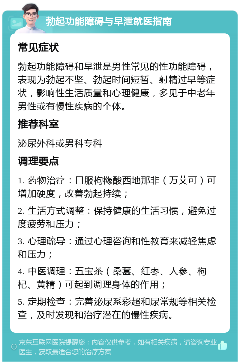 勃起功能障碍与早泄就医指南 常见症状 勃起功能障碍和早泄是男性常见的性功能障碍，表现为勃起不坚、勃起时间短暂、射精过早等症状，影响性生活质量和心理健康，多见于中老年男性或有慢性疾病的个体。 推荐科室 泌尿外科或男科专科 调理要点 1. 药物治疗：口服枸橼酸西地那非（万艾可）可增加硬度，改善勃起持续； 2. 生活方式调整：保持健康的生活习惯，避免过度疲劳和压力； 3. 心理疏导：通过心理咨询和性教育来减轻焦虑和压力； 4. 中医调理：五宝茶（桑葚、红枣、人参、枸杞、黄精）可起到调理身体的作用； 5. 定期检查：完善泌尿系彩超和尿常规等相关检查，及时发现和治疗潜在的慢性疾病。