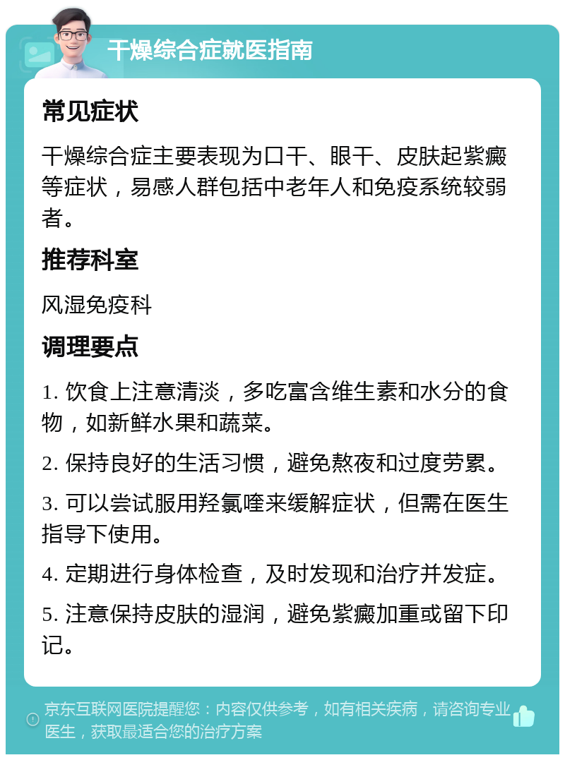 干燥综合症就医指南 常见症状 干燥综合症主要表现为口干、眼干、皮肤起紫癜等症状，易感人群包括中老年人和免疫系统较弱者。 推荐科室 风湿免疫科 调理要点 1. 饮食上注意清淡，多吃富含维生素和水分的食物，如新鲜水果和蔬菜。 2. 保持良好的生活习惯，避免熬夜和过度劳累。 3. 可以尝试服用羟氯喹来缓解症状，但需在医生指导下使用。 4. 定期进行身体检查，及时发现和治疗并发症。 5. 注意保持皮肤的湿润，避免紫癜加重或留下印记。