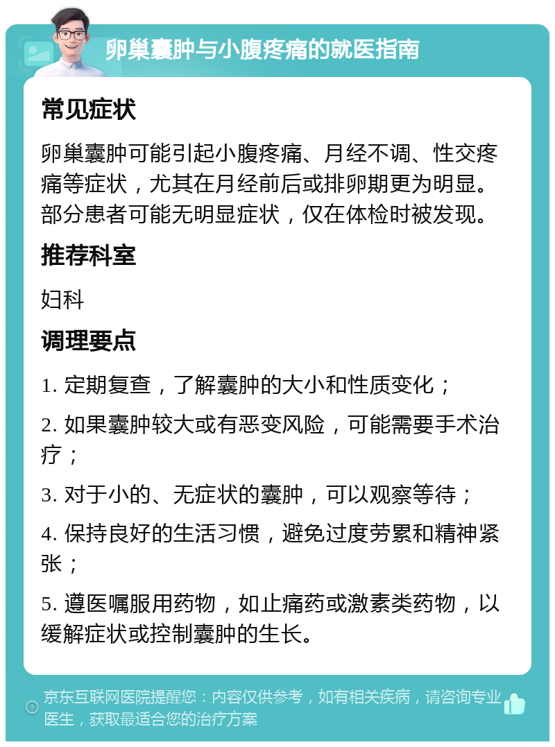 卵巢囊肿与小腹疼痛的就医指南 常见症状 卵巢囊肿可能引起小腹疼痛、月经不调、性交疼痛等症状，尤其在月经前后或排卵期更为明显。部分患者可能无明显症状，仅在体检时被发现。 推荐科室 妇科 调理要点 1. 定期复查，了解囊肿的大小和性质变化； 2. 如果囊肿较大或有恶变风险，可能需要手术治疗； 3. 对于小的、无症状的囊肿，可以观察等待； 4. 保持良好的生活习惯，避免过度劳累和精神紧张； 5. 遵医嘱服用药物，如止痛药或激素类药物，以缓解症状或控制囊肿的生长。