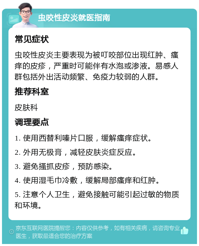 虫咬性皮炎就医指南 常见症状 虫咬性皮炎主要表现为被叮咬部位出现红肿、瘙痒的皮疹，严重时可能伴有水泡或渗液。易感人群包括外出活动频繁、免疫力较弱的人群。 推荐科室 皮肤科 调理要点 1. 使用西替利嗪片口服，缓解瘙痒症状。 2. 外用无极膏，减轻皮肤炎症反应。 3. 避免搔抓皮疹，预防感染。 4. 使用湿毛巾冷敷，缓解局部瘙痒和红肿。 5. 注意个人卫生，避免接触可能引起过敏的物质和环境。