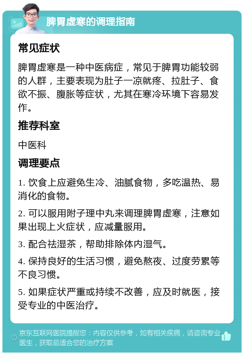 脾胃虚寒的调理指南 常见症状 脾胃虚寒是一种中医病症，常见于脾胃功能较弱的人群，主要表现为肚子一凉就疼、拉肚子、食欲不振、腹胀等症状，尤其在寒冷环境下容易发作。 推荐科室 中医科 调理要点 1. 饮食上应避免生冷、油腻食物，多吃温热、易消化的食物。 2. 可以服用附子理中丸来调理脾胃虚寒，注意如果出现上火症状，应减量服用。 3. 配合祛湿茶，帮助排除体内湿气。 4. 保持良好的生活习惯，避免熬夜、过度劳累等不良习惯。 5. 如果症状严重或持续不改善，应及时就医，接受专业的中医治疗。