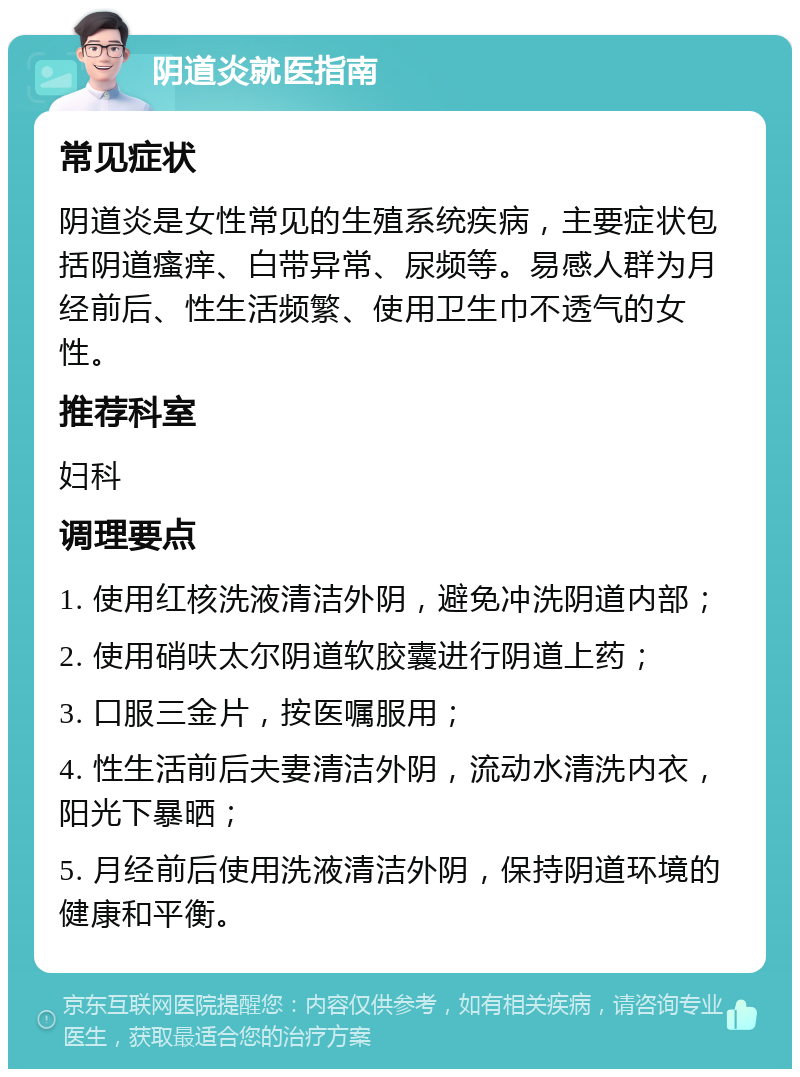 阴道炎就医指南 常见症状 阴道炎是女性常见的生殖系统疾病，主要症状包括阴道瘙痒、白带异常、尿频等。易感人群为月经前后、性生活频繁、使用卫生巾不透气的女性。 推荐科室 妇科 调理要点 1. 使用红核洗液清洁外阴，避免冲洗阴道内部； 2. 使用硝呋太尔阴道软胶囊进行阴道上药； 3. 口服三金片，按医嘱服用； 4. 性生活前后夫妻清洁外阴，流动水清洗内衣，阳光下暴晒； 5. 月经前后使用洗液清洁外阴，保持阴道环境的健康和平衡。