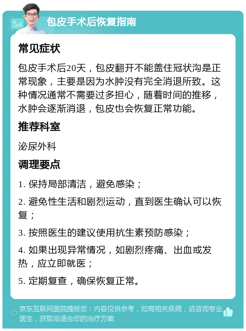 包皮手术后恢复指南 常见症状 包皮手术后20天，包皮翻开不能盖住冠状沟是正常现象，主要是因为水肿没有完全消退所致。这种情况通常不需要过多担心，随着时间的推移，水肿会逐渐消退，包皮也会恢复正常功能。 推荐科室 泌尿外科 调理要点 1. 保持局部清洁，避免感染； 2. 避免性生活和剧烈运动，直到医生确认可以恢复； 3. 按照医生的建议使用抗生素预防感染； 4. 如果出现异常情况，如剧烈疼痛、出血或发热，应立即就医； 5. 定期复查，确保恢复正常。