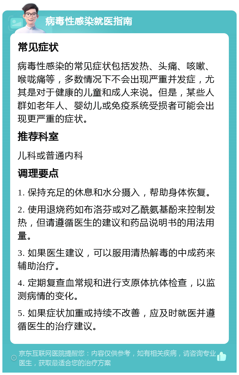 病毒性感染就医指南 常见症状 病毒性感染的常见症状包括发热、头痛、咳嗽、喉咙痛等，多数情况下不会出现严重并发症，尤其是对于健康的儿童和成人来说。但是，某些人群如老年人、婴幼儿或免疫系统受损者可能会出现更严重的症状。 推荐科室 儿科或普通内科 调理要点 1. 保持充足的休息和水分摄入，帮助身体恢复。 2. 使用退烧药如布洛芬或对乙酰氨基酚来控制发热，但请遵循医生的建议和药品说明书的用法用量。 3. 如果医生建议，可以服用清热解毒的中成药来辅助治疗。 4. 定期复查血常规和进行支原体抗体检查，以监测病情的变化。 5. 如果症状加重或持续不改善，应及时就医并遵循医生的治疗建议。