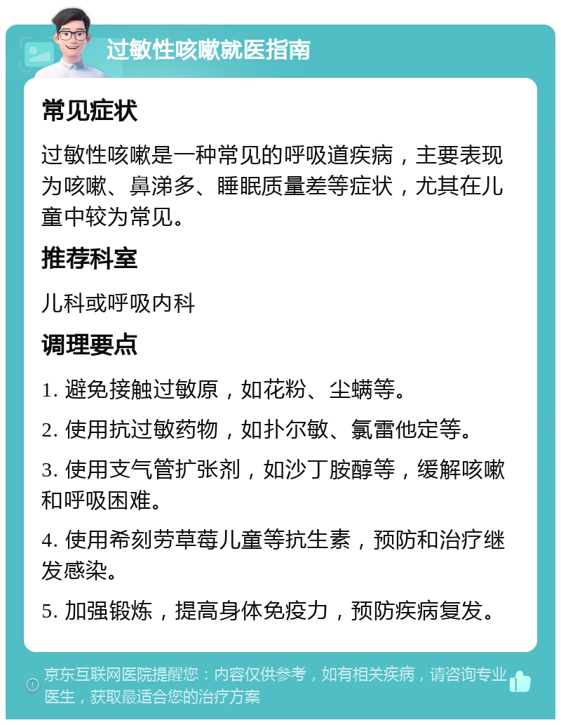 过敏性咳嗽就医指南 常见症状 过敏性咳嗽是一种常见的呼吸道疾病，主要表现为咳嗽、鼻涕多、睡眠质量差等症状，尤其在儿童中较为常见。 推荐科室 儿科或呼吸内科 调理要点 1. 避免接触过敏原，如花粉、尘螨等。 2. 使用抗过敏药物，如扑尔敏、氯雷他定等。 3. 使用支气管扩张剂，如沙丁胺醇等，缓解咳嗽和呼吸困难。 4. 使用希刻劳草莓儿童等抗生素，预防和治疗继发感染。 5. 加强锻炼，提高身体免疫力，预防疾病复发。