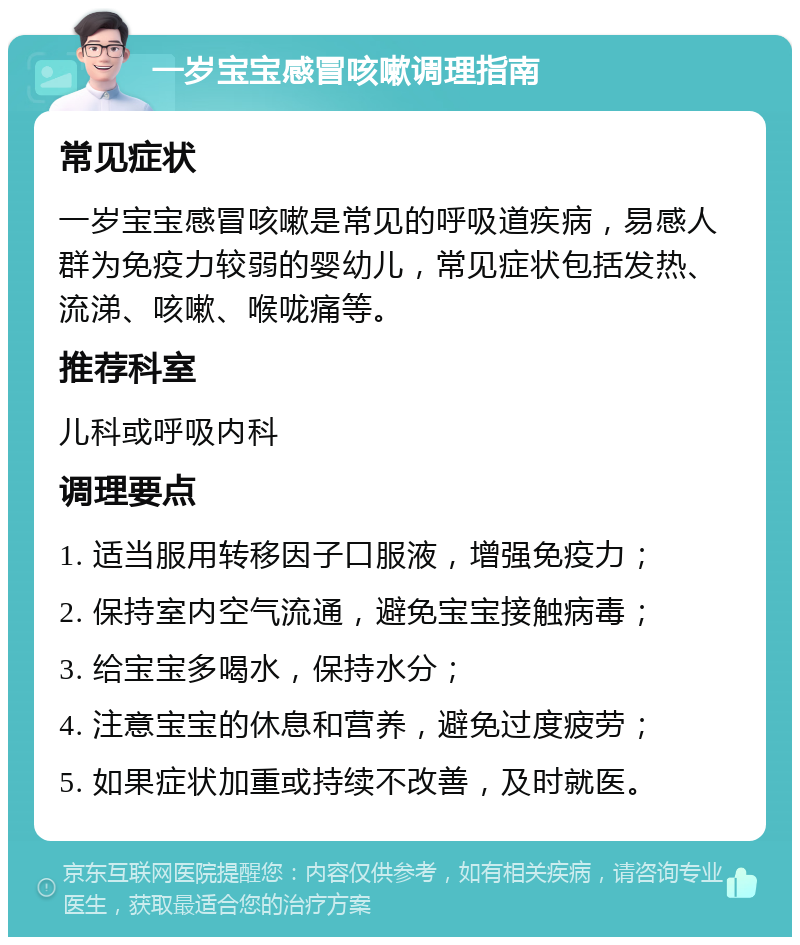 一岁宝宝感冒咳嗽调理指南 常见症状 一岁宝宝感冒咳嗽是常见的呼吸道疾病，易感人群为免疫力较弱的婴幼儿，常见症状包括发热、流涕、咳嗽、喉咙痛等。 推荐科室 儿科或呼吸内科 调理要点 1. 适当服用转移因子口服液，增强免疫力； 2. 保持室内空气流通，避免宝宝接触病毒； 3. 给宝宝多喝水，保持水分； 4. 注意宝宝的休息和营养，避免过度疲劳； 5. 如果症状加重或持续不改善，及时就医。