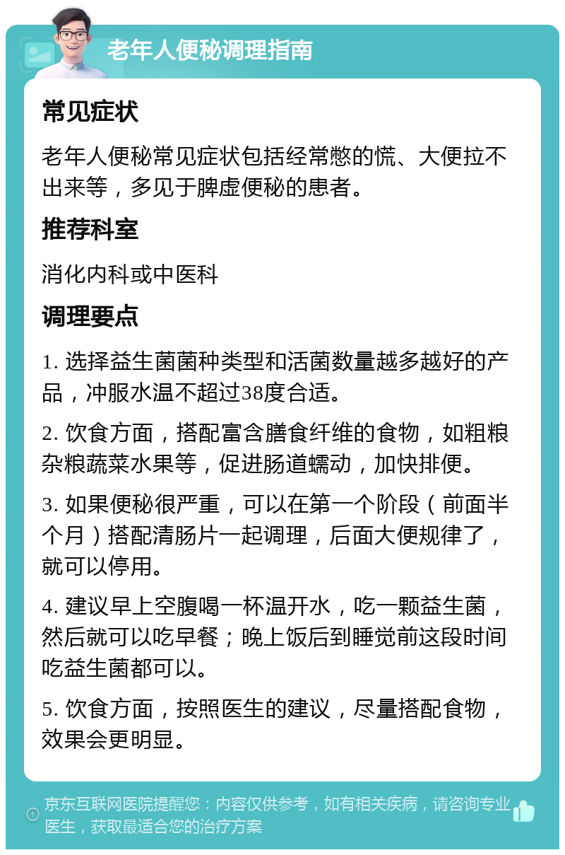 老年人便秘调理指南 常见症状 老年人便秘常见症状包括经常憋的慌、大便拉不出来等，多见于脾虚便秘的患者。 推荐科室 消化内科或中医科 调理要点 1. 选择益生菌菌种类型和活菌数量越多越好的产品，冲服水温不超过38度合适。 2. 饮食方面，搭配富含膳食纤维的食物，如粗粮杂粮蔬菜水果等，促进肠道蠕动，加快排便。 3. 如果便秘很严重，可以在第一个阶段（前面半个月）搭配清肠片一起调理，后面大便规律了，就可以停用。 4. 建议早上空腹喝一杯温开水，吃一颗益生菌，然后就可以吃早餐；晚上饭后到睡觉前这段时间吃益生菌都可以。 5. 饮食方面，按照医生的建议，尽量搭配食物，效果会更明显。