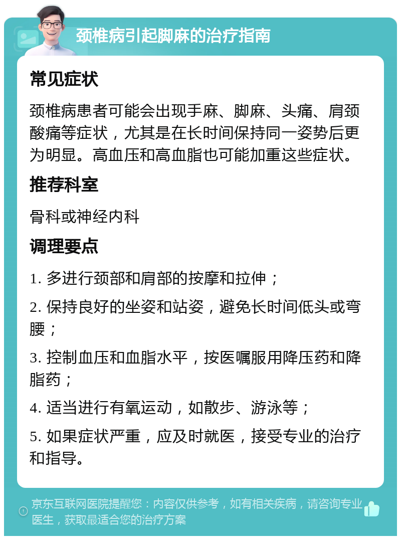 颈椎病引起脚麻的治疗指南 常见症状 颈椎病患者可能会出现手麻、脚麻、头痛、肩颈酸痛等症状，尤其是在长时间保持同一姿势后更为明显。高血压和高血脂也可能加重这些症状。 推荐科室 骨科或神经内科 调理要点 1. 多进行颈部和肩部的按摩和拉伸； 2. 保持良好的坐姿和站姿，避免长时间低头或弯腰； 3. 控制血压和血脂水平，按医嘱服用降压药和降脂药； 4. 适当进行有氧运动，如散步、游泳等； 5. 如果症状严重，应及时就医，接受专业的治疗和指导。