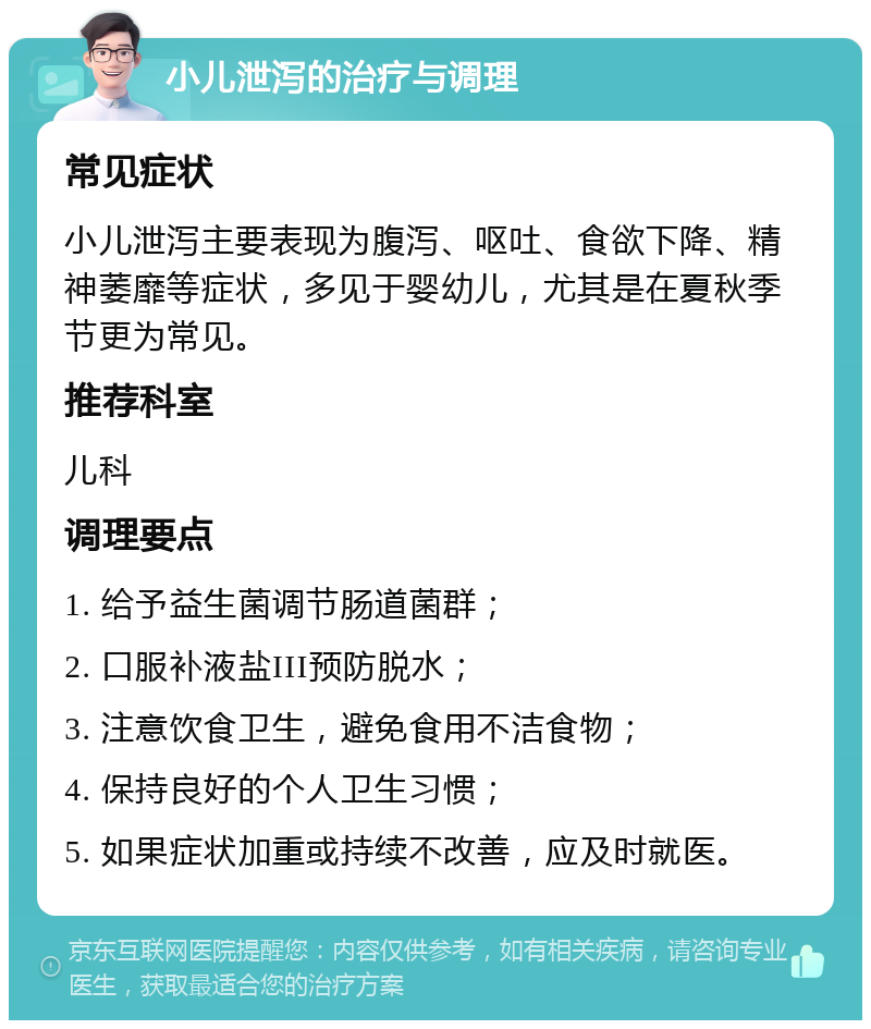 小儿泄泻的治疗与调理 常见症状 小儿泄泻主要表现为腹泻、呕吐、食欲下降、精神萎靡等症状，多见于婴幼儿，尤其是在夏秋季节更为常见。 推荐科室 儿科 调理要点 1. 给予益生菌调节肠道菌群； 2. 口服补液盐III预防脱水； 3. 注意饮食卫生，避免食用不洁食物； 4. 保持良好的个人卫生习惯； 5. 如果症状加重或持续不改善，应及时就医。