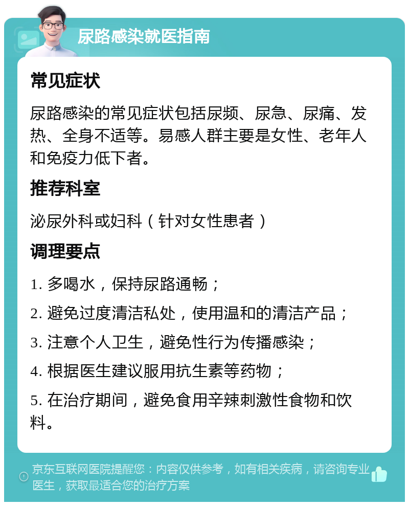 尿路感染就医指南 常见症状 尿路感染的常见症状包括尿频、尿急、尿痛、发热、全身不适等。易感人群主要是女性、老年人和免疫力低下者。 推荐科室 泌尿外科或妇科（针对女性患者） 调理要点 1. 多喝水，保持尿路通畅； 2. 避免过度清洁私处，使用温和的清洁产品； 3. 注意个人卫生，避免性行为传播感染； 4. 根据医生建议服用抗生素等药物； 5. 在治疗期间，避免食用辛辣刺激性食物和饮料。