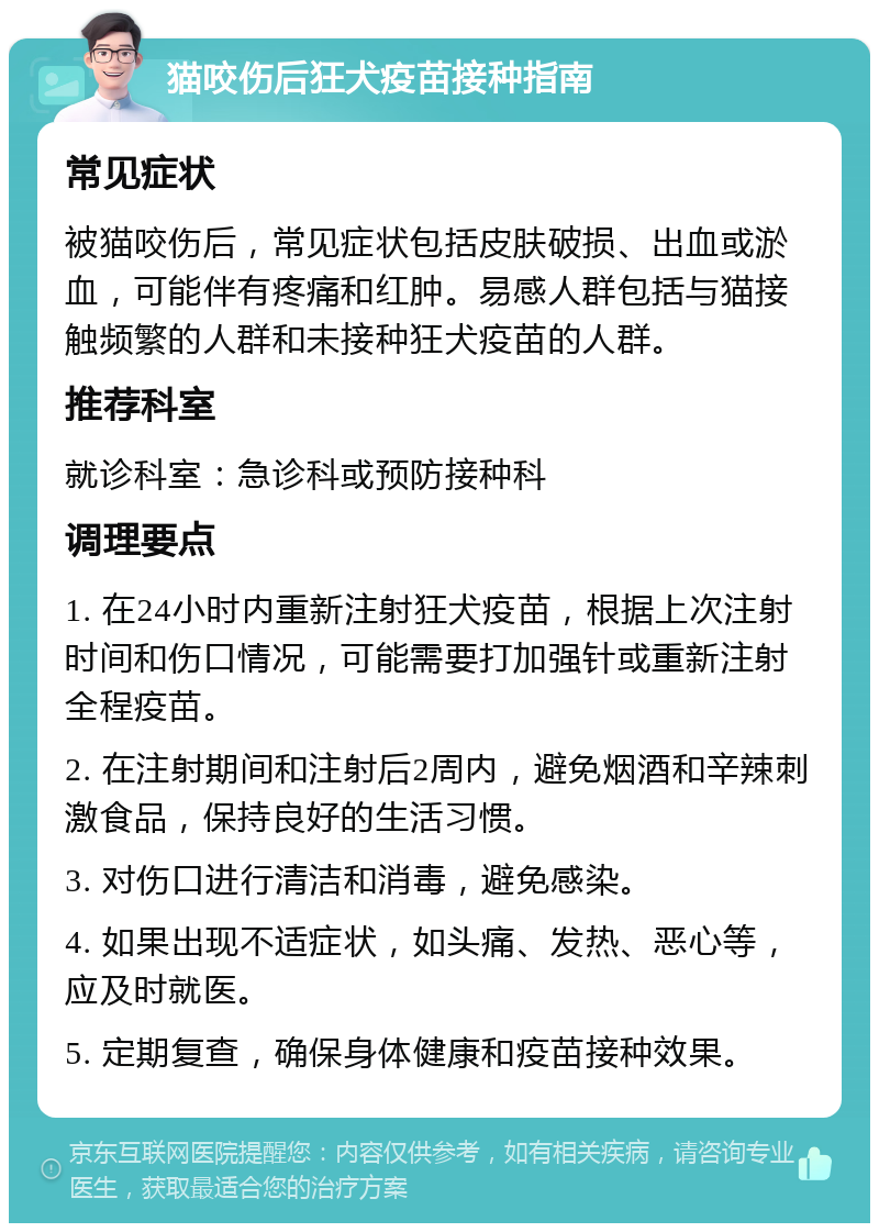 猫咬伤后狂犬疫苗接种指南 常见症状 被猫咬伤后，常见症状包括皮肤破损、出血或淤血，可能伴有疼痛和红肿。易感人群包括与猫接触频繁的人群和未接种狂犬疫苗的人群。 推荐科室 就诊科室：急诊科或预防接种科 调理要点 1. 在24小时内重新注射狂犬疫苗，根据上次注射时间和伤口情况，可能需要打加强针或重新注射全程疫苗。 2. 在注射期间和注射后2周内，避免烟酒和辛辣刺激食品，保持良好的生活习惯。 3. 对伤口进行清洁和消毒，避免感染。 4. 如果出现不适症状，如头痛、发热、恶心等，应及时就医。 5. 定期复查，确保身体健康和疫苗接种效果。