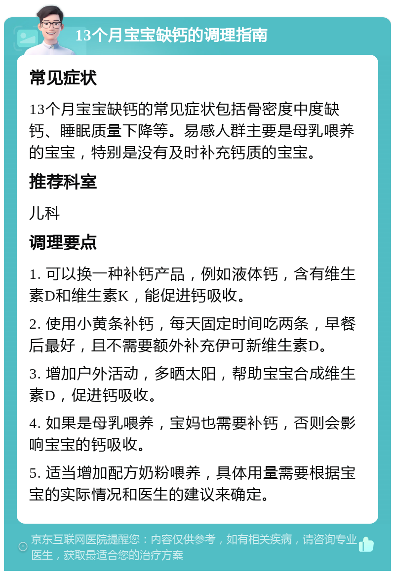 13个月宝宝缺钙的调理指南 常见症状 13个月宝宝缺钙的常见症状包括骨密度中度缺钙、睡眠质量下降等。易感人群主要是母乳喂养的宝宝，特别是没有及时补充钙质的宝宝。 推荐科室 儿科 调理要点 1. 可以换一种补钙产品，例如液体钙，含有维生素D和维生素K，能促进钙吸收。 2. 使用小黄条补钙，每天固定时间吃两条，早餐后最好，且不需要额外补充伊可新维生素D。 3. 增加户外活动，多晒太阳，帮助宝宝合成维生素D，促进钙吸收。 4. 如果是母乳喂养，宝妈也需要补钙，否则会影响宝宝的钙吸收。 5. 适当增加配方奶粉喂养，具体用量需要根据宝宝的实际情况和医生的建议来确定。