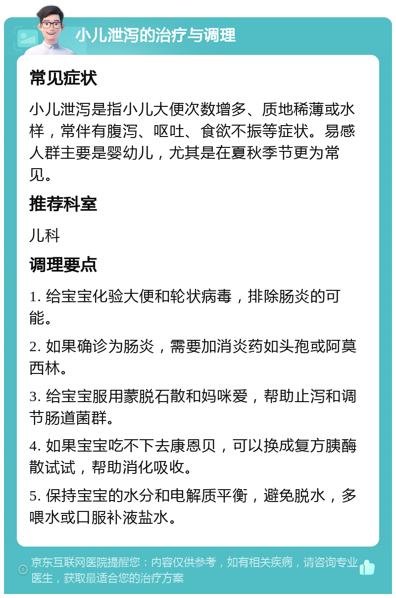 小儿泄泻的治疗与调理 常见症状 小儿泄泻是指小儿大便次数增多、质地稀薄或水样，常伴有腹泻、呕吐、食欲不振等症状。易感人群主要是婴幼儿，尤其是在夏秋季节更为常见。 推荐科室 儿科 调理要点 1. 给宝宝化验大便和轮状病毒，排除肠炎的可能。 2. 如果确诊为肠炎，需要加消炎药如头孢或阿莫西林。 3. 给宝宝服用蒙脱石散和妈咪爱，帮助止泻和调节肠道菌群。 4. 如果宝宝吃不下去康恩贝，可以换成复方胰酶散试试，帮助消化吸收。 5. 保持宝宝的水分和电解质平衡，避免脱水，多喂水或口服补液盐水。