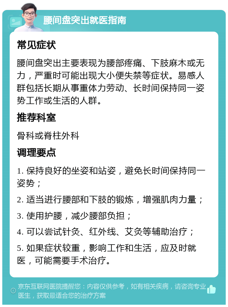 腰间盘突出就医指南 常见症状 腰间盘突出主要表现为腰部疼痛、下肢麻木或无力，严重时可能出现大小便失禁等症状。易感人群包括长期从事重体力劳动、长时间保持同一姿势工作或生活的人群。 推荐科室 骨科或脊柱外科 调理要点 1. 保持良好的坐姿和站姿，避免长时间保持同一姿势； 2. 适当进行腰部和下肢的锻炼，增强肌肉力量； 3. 使用护腰，减少腰部负担； 4. 可以尝试针灸、红外线、艾灸等辅助治疗； 5. 如果症状较重，影响工作和生活，应及时就医，可能需要手术治疗。