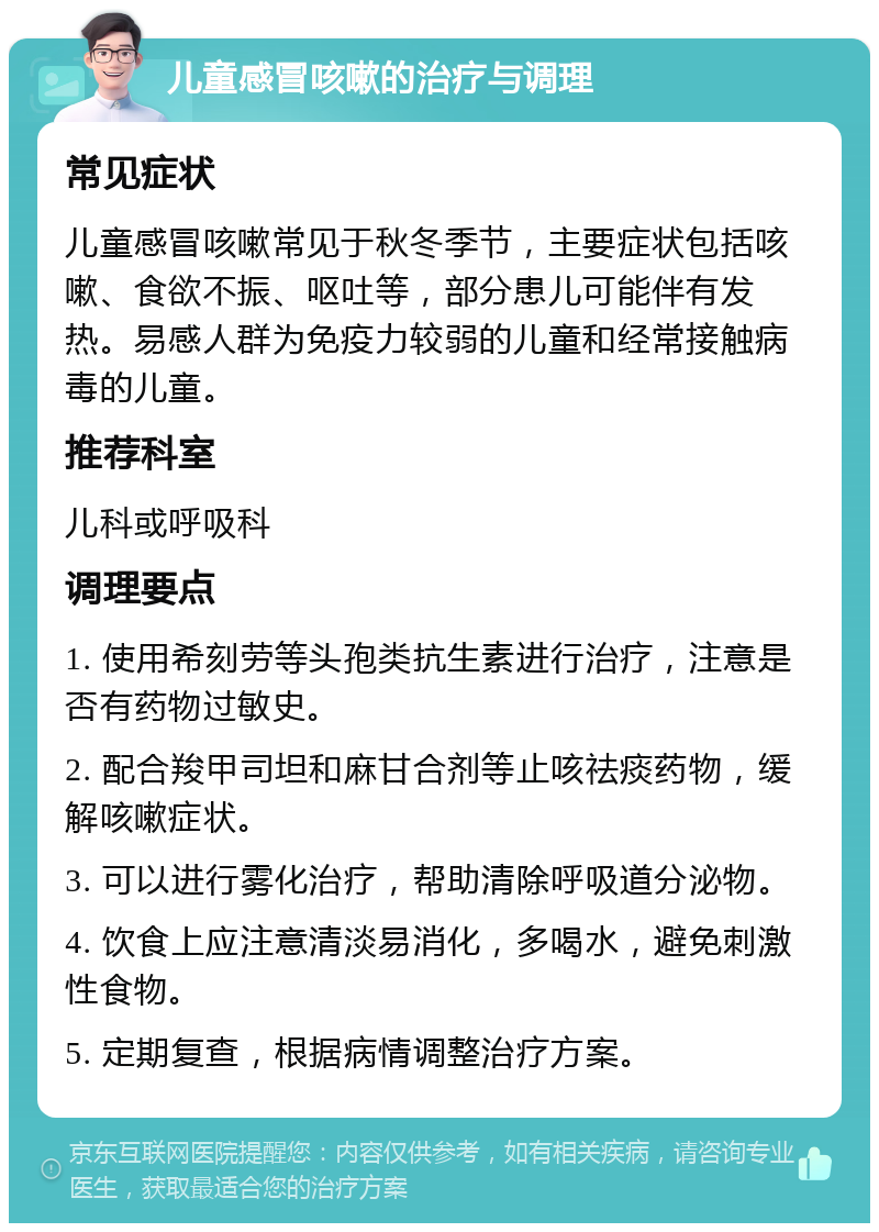 儿童感冒咳嗽的治疗与调理 常见症状 儿童感冒咳嗽常见于秋冬季节，主要症状包括咳嗽、食欲不振、呕吐等，部分患儿可能伴有发热。易感人群为免疫力较弱的儿童和经常接触病毒的儿童。 推荐科室 儿科或呼吸科 调理要点 1. 使用希刻劳等头孢类抗生素进行治疗，注意是否有药物过敏史。 2. 配合羧甲司坦和麻甘合剂等止咳祛痰药物，缓解咳嗽症状。 3. 可以进行雾化治疗，帮助清除呼吸道分泌物。 4. 饮食上应注意清淡易消化，多喝水，避免刺激性食物。 5. 定期复查，根据病情调整治疗方案。