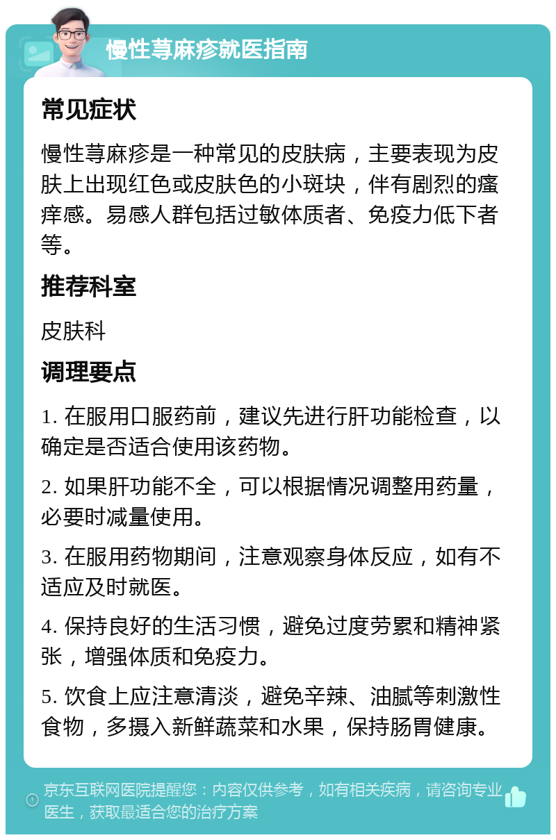 慢性荨麻疹就医指南 常见症状 慢性荨麻疹是一种常见的皮肤病，主要表现为皮肤上出现红色或皮肤色的小斑块，伴有剧烈的瘙痒感。易感人群包括过敏体质者、免疫力低下者等。 推荐科室 皮肤科 调理要点 1. 在服用口服药前，建议先进行肝功能检查，以确定是否适合使用该药物。 2. 如果肝功能不全，可以根据情况调整用药量，必要时减量使用。 3. 在服用药物期间，注意观察身体反应，如有不适应及时就医。 4. 保持良好的生活习惯，避免过度劳累和精神紧张，增强体质和免疫力。 5. 饮食上应注意清淡，避免辛辣、油腻等刺激性食物，多摄入新鲜蔬菜和水果，保持肠胃健康。