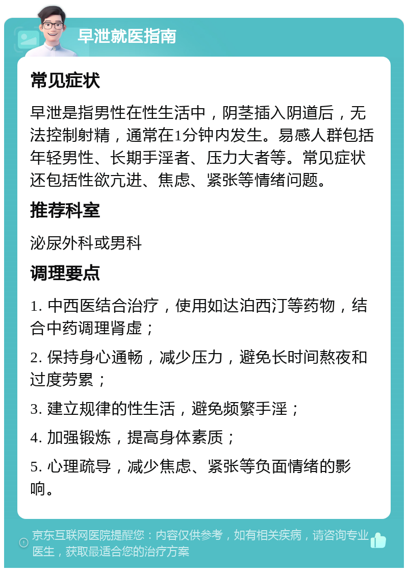 早泄就医指南 常见症状 早泄是指男性在性生活中，阴茎插入阴道后，无法控制射精，通常在1分钟内发生。易感人群包括年轻男性、长期手淫者、压力大者等。常见症状还包括性欲亢进、焦虑、紧张等情绪问题。 推荐科室 泌尿外科或男科 调理要点 1. 中西医结合治疗，使用如达泊西汀等药物，结合中药调理肾虚； 2. 保持身心通畅，减少压力，避免长时间熬夜和过度劳累； 3. 建立规律的性生活，避免频繁手淫； 4. 加强锻炼，提高身体素质； 5. 心理疏导，减少焦虑、紧张等负面情绪的影响。