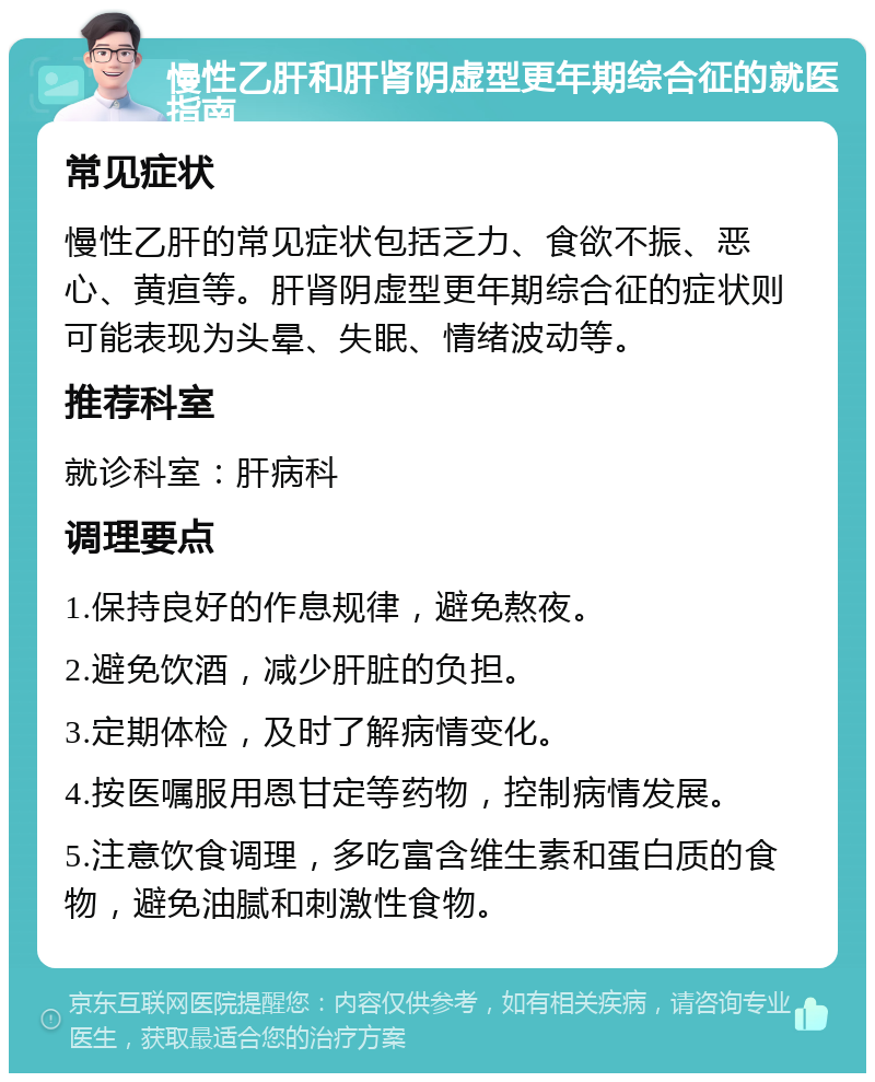 慢性乙肝和肝肾阴虚型更年期综合征的就医指南 常见症状 慢性乙肝的常见症状包括乏力、食欲不振、恶心、黄疸等。肝肾阴虚型更年期综合征的症状则可能表现为头晕、失眠、情绪波动等。 推荐科室 就诊科室：肝病科 调理要点 1.保持良好的作息规律，避免熬夜。 2.避免饮酒，减少肝脏的负担。 3.定期体检，及时了解病情变化。 4.按医嘱服用恩甘定等药物，控制病情发展。 5.注意饮食调理，多吃富含维生素和蛋白质的食物，避免油腻和刺激性食物。