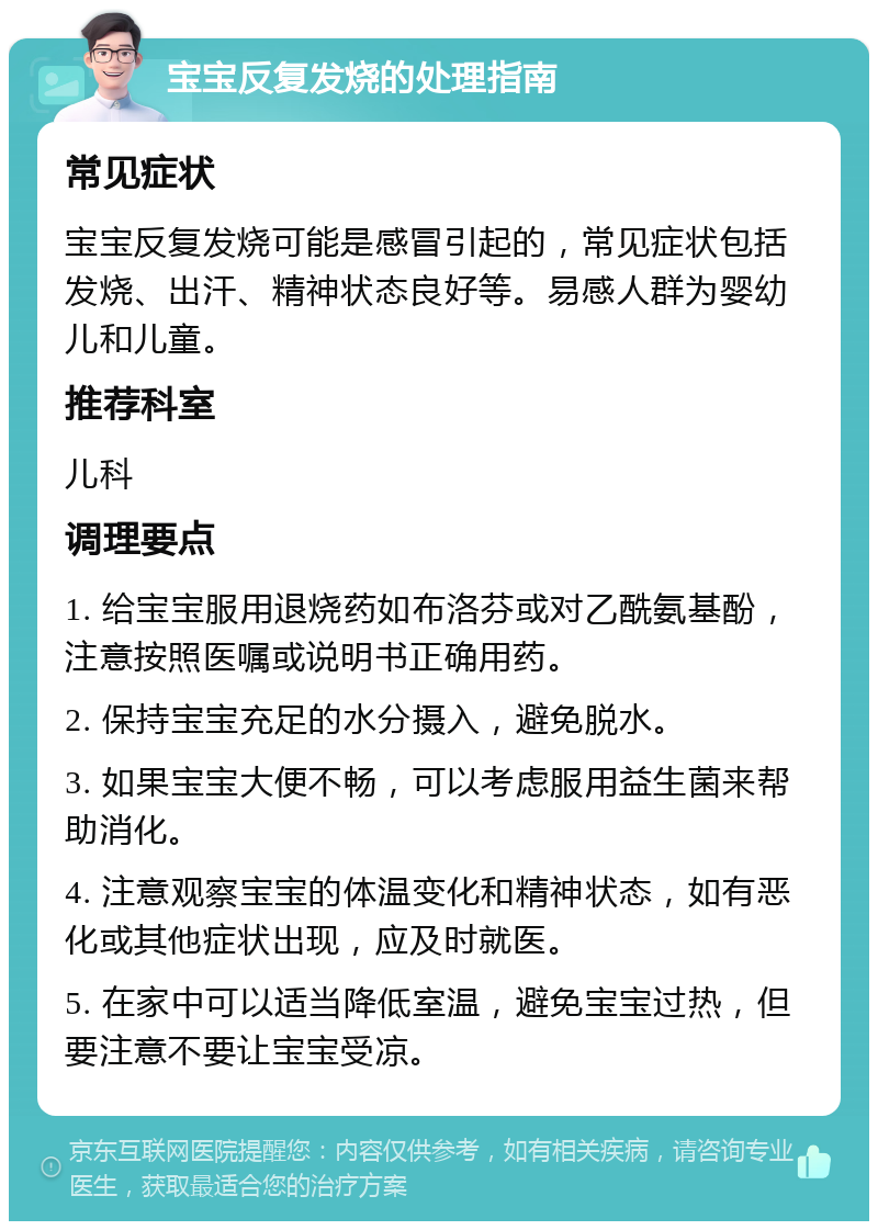 宝宝反复发烧的处理指南 常见症状 宝宝反复发烧可能是感冒引起的，常见症状包括发烧、出汗、精神状态良好等。易感人群为婴幼儿和儿童。 推荐科室 儿科 调理要点 1. 给宝宝服用退烧药如布洛芬或对乙酰氨基酚，注意按照医嘱或说明书正确用药。 2. 保持宝宝充足的水分摄入，避免脱水。 3. 如果宝宝大便不畅，可以考虑服用益生菌来帮助消化。 4. 注意观察宝宝的体温变化和精神状态，如有恶化或其他症状出现，应及时就医。 5. 在家中可以适当降低室温，避免宝宝过热，但要注意不要让宝宝受凉。