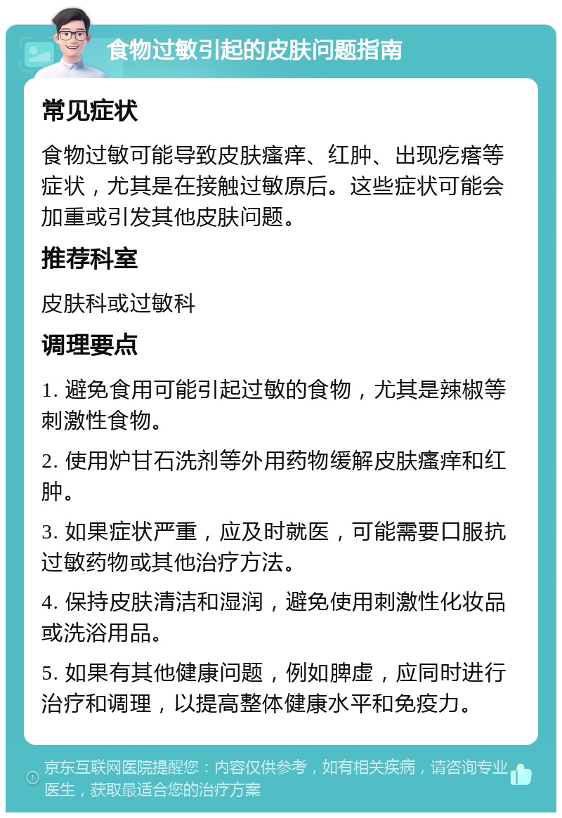 食物过敏引起的皮肤问题指南 常见症状 食物过敏可能导致皮肤瘙痒、红肿、出现疙瘩等症状，尤其是在接触过敏原后。这些症状可能会加重或引发其他皮肤问题。 推荐科室 皮肤科或过敏科 调理要点 1. 避免食用可能引起过敏的食物，尤其是辣椒等刺激性食物。 2. 使用炉甘石洗剂等外用药物缓解皮肤瘙痒和红肿。 3. 如果症状严重，应及时就医，可能需要口服抗过敏药物或其他治疗方法。 4. 保持皮肤清洁和湿润，避免使用刺激性化妆品或洗浴用品。 5. 如果有其他健康问题，例如脾虚，应同时进行治疗和调理，以提高整体健康水平和免疫力。