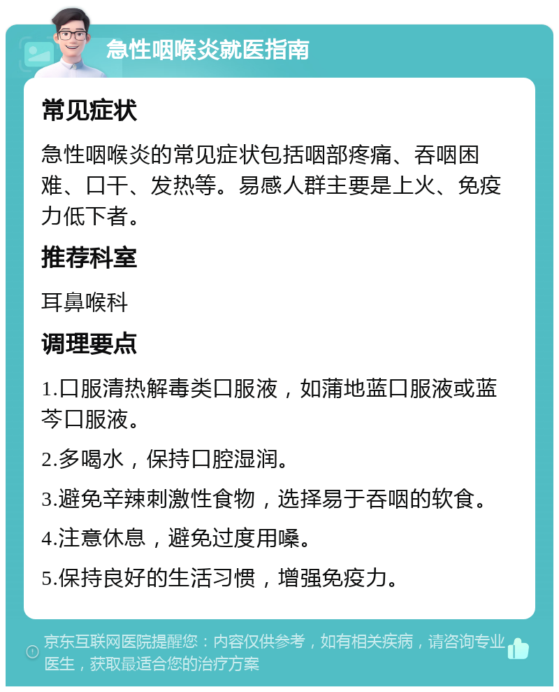 急性咽喉炎就医指南 常见症状 急性咽喉炎的常见症状包括咽部疼痛、吞咽困难、口干、发热等。易感人群主要是上火、免疫力低下者。 推荐科室 耳鼻喉科 调理要点 1.口服清热解毒类口服液，如蒲地蓝口服液或蓝芩口服液。 2.多喝水，保持口腔湿润。 3.避免辛辣刺激性食物，选择易于吞咽的软食。 4.注意休息，避免过度用嗓。 5.保持良好的生活习惯，增强免疫力。