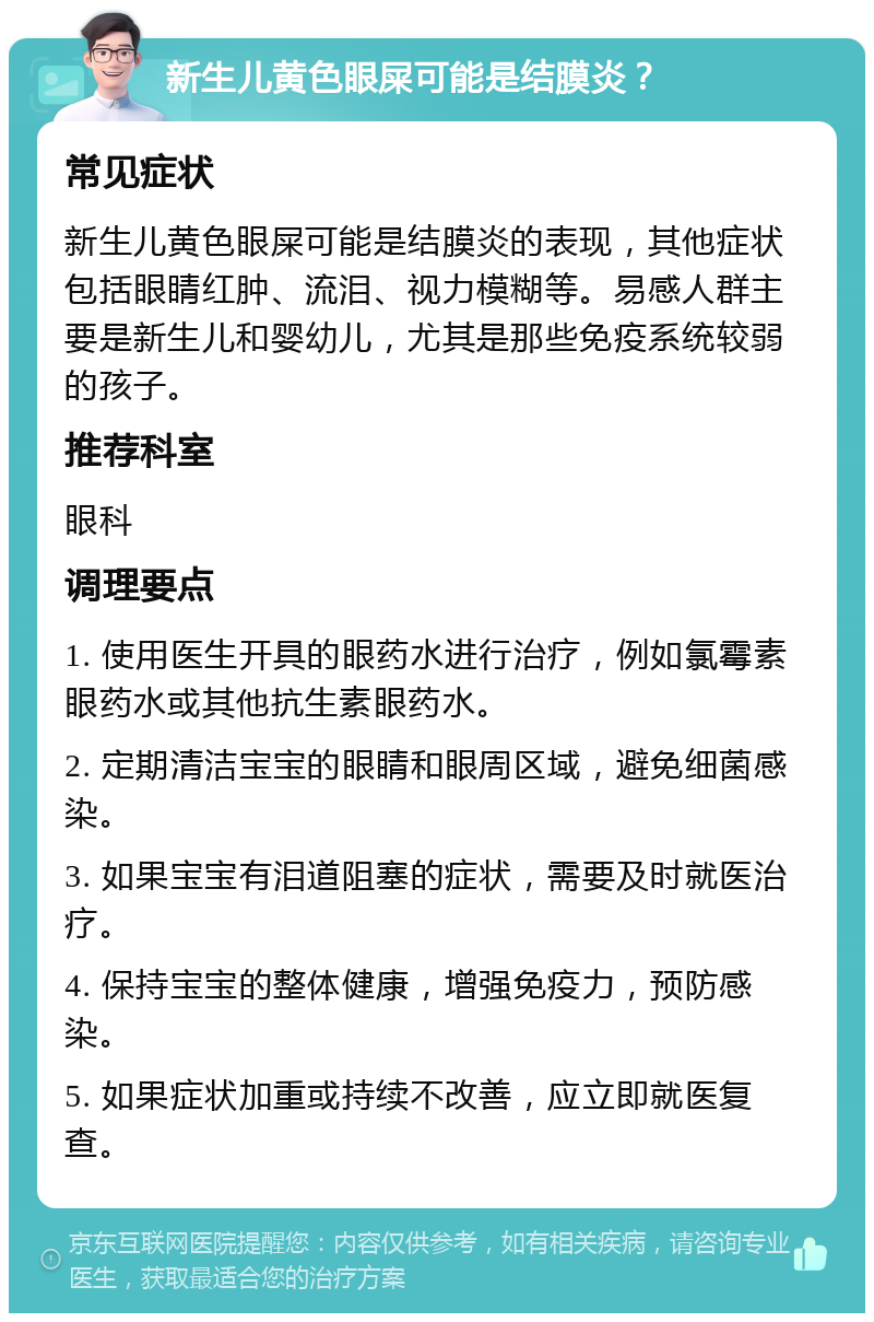 新生儿黄色眼屎可能是结膜炎？ 常见症状 新生儿黄色眼屎可能是结膜炎的表现，其他症状包括眼睛红肿、流泪、视力模糊等。易感人群主要是新生儿和婴幼儿，尤其是那些免疫系统较弱的孩子。 推荐科室 眼科 调理要点 1. 使用医生开具的眼药水进行治疗，例如氯霉素眼药水或其他抗生素眼药水。 2. 定期清洁宝宝的眼睛和眼周区域，避免细菌感染。 3. 如果宝宝有泪道阻塞的症状，需要及时就医治疗。 4. 保持宝宝的整体健康，增强免疫力，预防感染。 5. 如果症状加重或持续不改善，应立即就医复查。