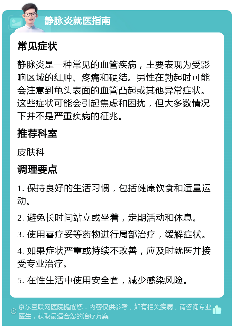 静脉炎就医指南 常见症状 静脉炎是一种常见的血管疾病，主要表现为受影响区域的红肿、疼痛和硬结。男性在勃起时可能会注意到龟头表面的血管凸起或其他异常症状。这些症状可能会引起焦虑和困扰，但大多数情况下并不是严重疾病的征兆。 推荐科室 皮肤科 调理要点 1. 保持良好的生活习惯，包括健康饮食和适量运动。 2. 避免长时间站立或坐着，定期活动和休息。 3. 使用喜疗妥等药物进行局部治疗，缓解症状。 4. 如果症状严重或持续不改善，应及时就医并接受专业治疗。 5. 在性生活中使用安全套，减少感染风险。