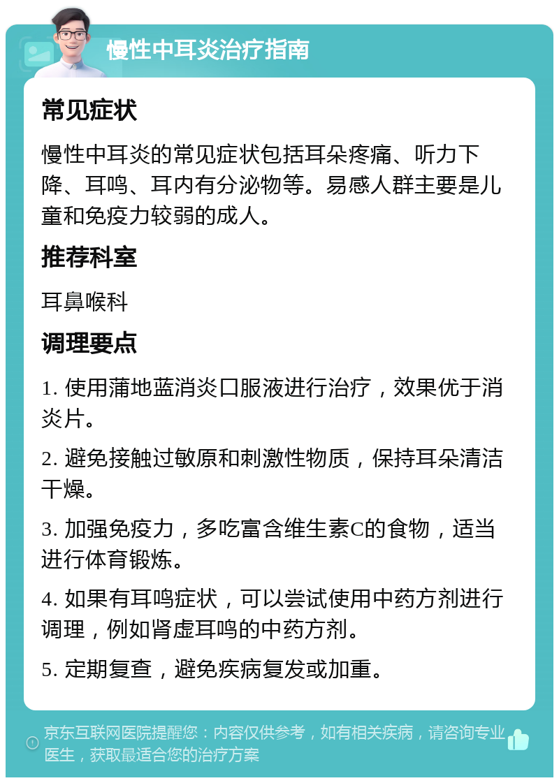 慢性中耳炎治疗指南 常见症状 慢性中耳炎的常见症状包括耳朵疼痛、听力下降、耳鸣、耳内有分泌物等。易感人群主要是儿童和免疫力较弱的成人。 推荐科室 耳鼻喉科 调理要点 1. 使用蒲地蓝消炎口服液进行治疗，效果优于消炎片。 2. 避免接触过敏原和刺激性物质，保持耳朵清洁干燥。 3. 加强免疫力，多吃富含维生素C的食物，适当进行体育锻炼。 4. 如果有耳鸣症状，可以尝试使用中药方剂进行调理，例如肾虚耳鸣的中药方剂。 5. 定期复查，避免疾病复发或加重。