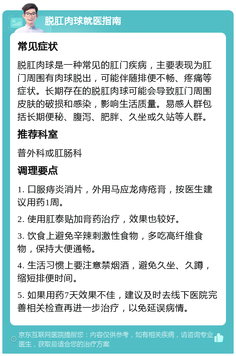 脱肛肉球就医指南 常见症状 脱肛肉球是一种常见的肛门疾病，主要表现为肛门周围有肉球脱出，可能伴随排便不畅、疼痛等症状。长期存在的脱肛肉球可能会导致肛门周围皮肤的破损和感染，影响生活质量。易感人群包括长期便秘、腹泻、肥胖、久坐或久站等人群。 推荐科室 普外科或肛肠科 调理要点 1. 口服痔炎消片，外用马应龙痔疮膏，按医生建议用药1周。 2. 使用肛泰贴加膏药治疗，效果也较好。 3. 饮食上避免辛辣刺激性食物，多吃高纤维食物，保持大便通畅。 4. 生活习惯上要注意禁烟酒，避免久坐、久蹲，缩短排便时间。 5. 如果用药7天效果不佳，建议及时去线下医院完善相关检查再进一步治疗，以免延误病情。