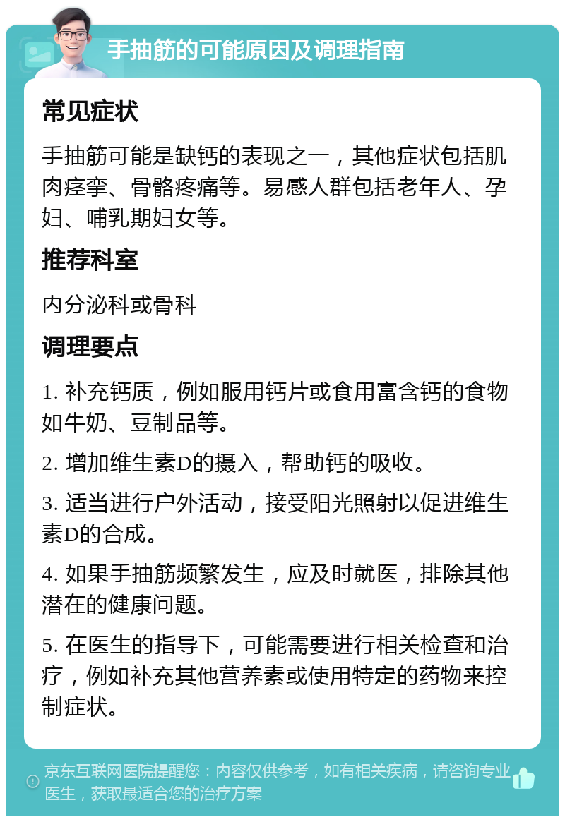 手抽筋的可能原因及调理指南 常见症状 手抽筋可能是缺钙的表现之一，其他症状包括肌肉痉挛、骨骼疼痛等。易感人群包括老年人、孕妇、哺乳期妇女等。 推荐科室 内分泌科或骨科 调理要点 1. 补充钙质，例如服用钙片或食用富含钙的食物如牛奶、豆制品等。 2. 增加维生素D的摄入，帮助钙的吸收。 3. 适当进行户外活动，接受阳光照射以促进维生素D的合成。 4. 如果手抽筋频繁发生，应及时就医，排除其他潜在的健康问题。 5. 在医生的指导下，可能需要进行相关检查和治疗，例如补充其他营养素或使用特定的药物来控制症状。