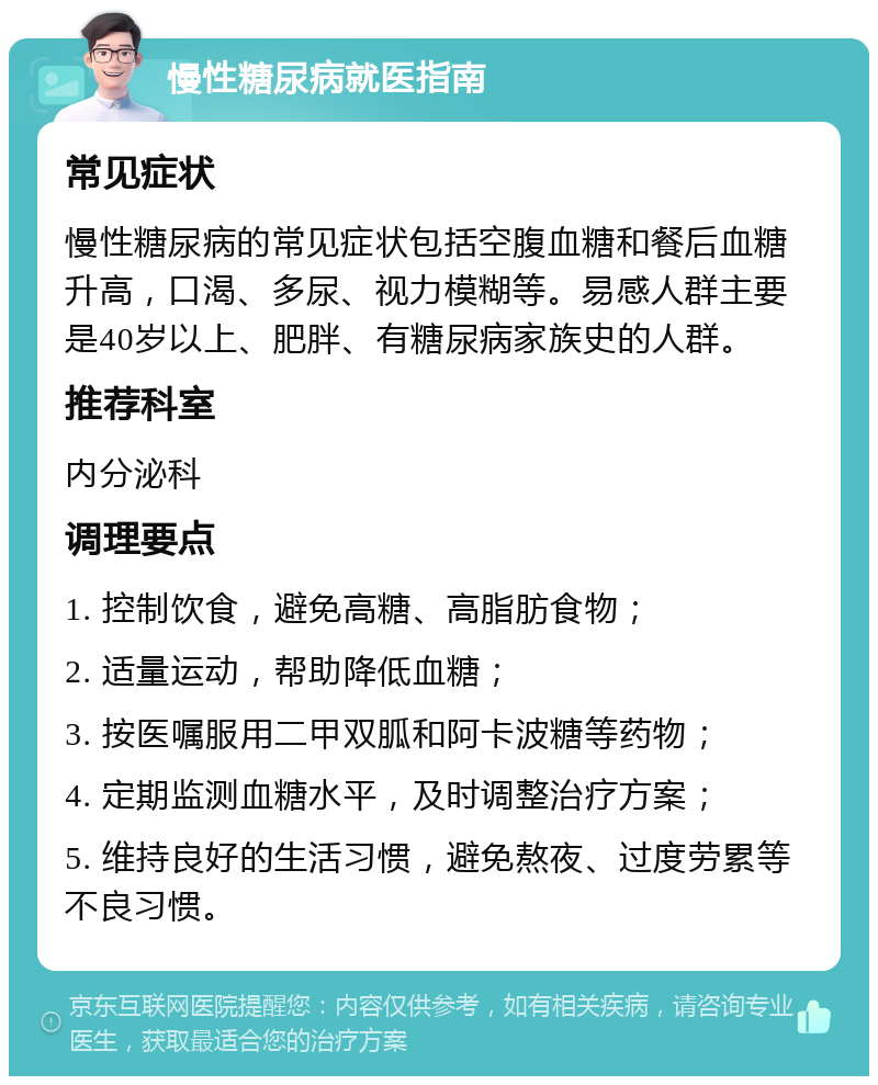 慢性糖尿病就医指南 常见症状 慢性糖尿病的常见症状包括空腹血糖和餐后血糖升高，口渴、多尿、视力模糊等。易感人群主要是40岁以上、肥胖、有糖尿病家族史的人群。 推荐科室 内分泌科 调理要点 1. 控制饮食，避免高糖、高脂肪食物； 2. 适量运动，帮助降低血糖； 3. 按医嘱服用二甲双胍和阿卡波糖等药物； 4. 定期监测血糖水平，及时调整治疗方案； 5. 维持良好的生活习惯，避免熬夜、过度劳累等不良习惯。