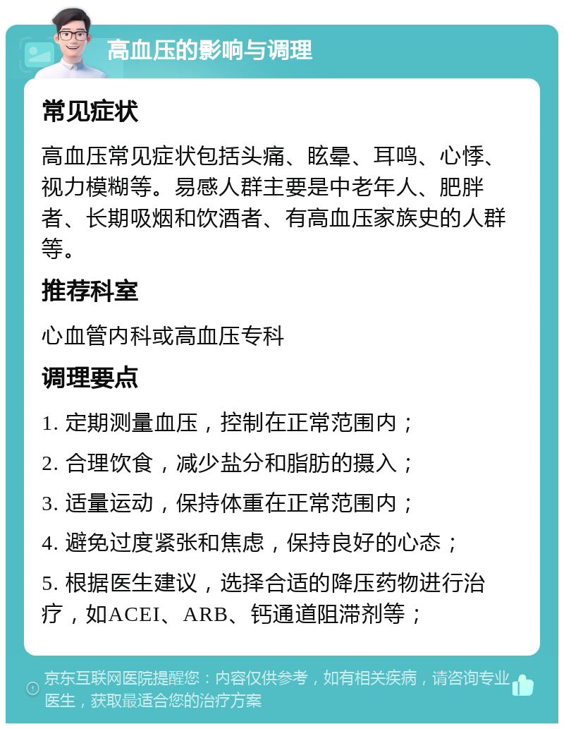 高血压的影响与调理 常见症状 高血压常见症状包括头痛、眩晕、耳鸣、心悸、视力模糊等。易感人群主要是中老年人、肥胖者、长期吸烟和饮酒者、有高血压家族史的人群等。 推荐科室 心血管内科或高血压专科 调理要点 1. 定期测量血压，控制在正常范围内； 2. 合理饮食，减少盐分和脂肪的摄入； 3. 适量运动，保持体重在正常范围内； 4. 避免过度紧张和焦虑，保持良好的心态； 5. 根据医生建议，选择合适的降压药物进行治疗，如ACEI、ARB、钙通道阻滞剂等；