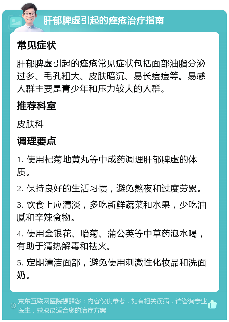 肝郁脾虚引起的痤疮治疗指南 常见症状 肝郁脾虚引起的痤疮常见症状包括面部油脂分泌过多、毛孔粗大、皮肤暗沉、易长痘痘等。易感人群主要是青少年和压力较大的人群。 推荐科室 皮肤科 调理要点 1. 使用杞菊地黄丸等中成药调理肝郁脾虚的体质。 2. 保持良好的生活习惯，避免熬夜和过度劳累。 3. 饮食上应清淡，多吃新鲜蔬菜和水果，少吃油腻和辛辣食物。 4. 使用金银花、胎菊、蒲公英等中草药泡水喝，有助于清热解毒和祛火。 5. 定期清洁面部，避免使用刺激性化妆品和洗面奶。