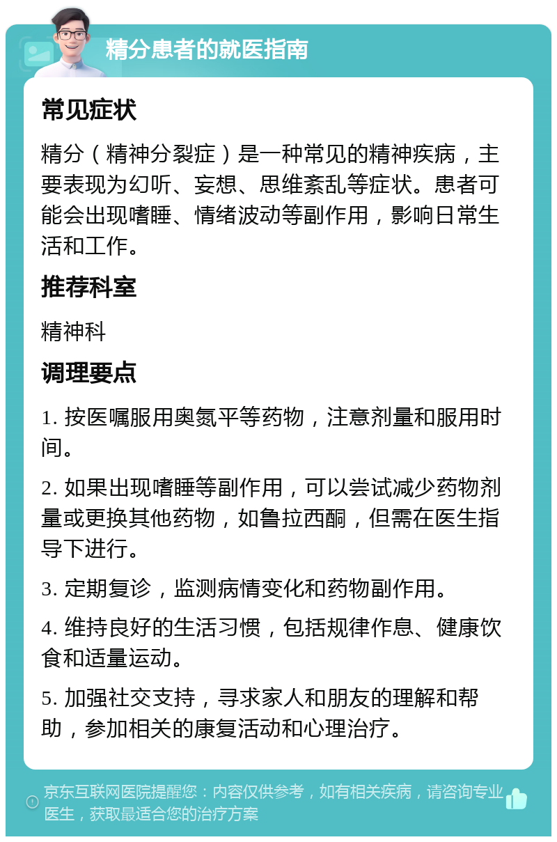 精分患者的就医指南 常见症状 精分（精神分裂症）是一种常见的精神疾病，主要表现为幻听、妄想、思维紊乱等症状。患者可能会出现嗜睡、情绪波动等副作用，影响日常生活和工作。 推荐科室 精神科 调理要点 1. 按医嘱服用奥氮平等药物，注意剂量和服用时间。 2. 如果出现嗜睡等副作用，可以尝试减少药物剂量或更换其他药物，如鲁拉西酮，但需在医生指导下进行。 3. 定期复诊，监测病情变化和药物副作用。 4. 维持良好的生活习惯，包括规律作息、健康饮食和适量运动。 5. 加强社交支持，寻求家人和朋友的理解和帮助，参加相关的康复活动和心理治疗。