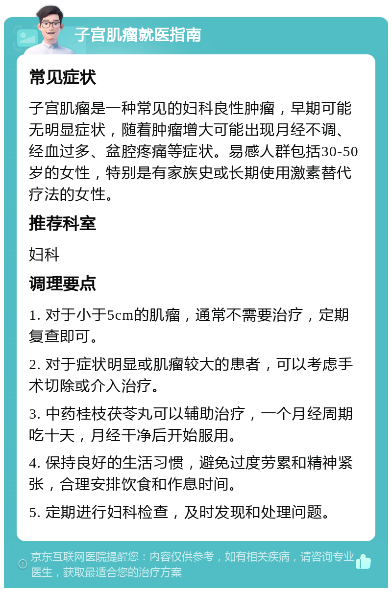 子宫肌瘤就医指南 常见症状 子宫肌瘤是一种常见的妇科良性肿瘤，早期可能无明显症状，随着肿瘤增大可能出现月经不调、经血过多、盆腔疼痛等症状。易感人群包括30-50岁的女性，特别是有家族史或长期使用激素替代疗法的女性。 推荐科室 妇科 调理要点 1. 对于小于5cm的肌瘤，通常不需要治疗，定期复查即可。 2. 对于症状明显或肌瘤较大的患者，可以考虑手术切除或介入治疗。 3. 中药桂枝茯苓丸可以辅助治疗，一个月经周期吃十天，月经干净后开始服用。 4. 保持良好的生活习惯，避免过度劳累和精神紧张，合理安排饮食和作息时间。 5. 定期进行妇科检查，及时发现和处理问题。