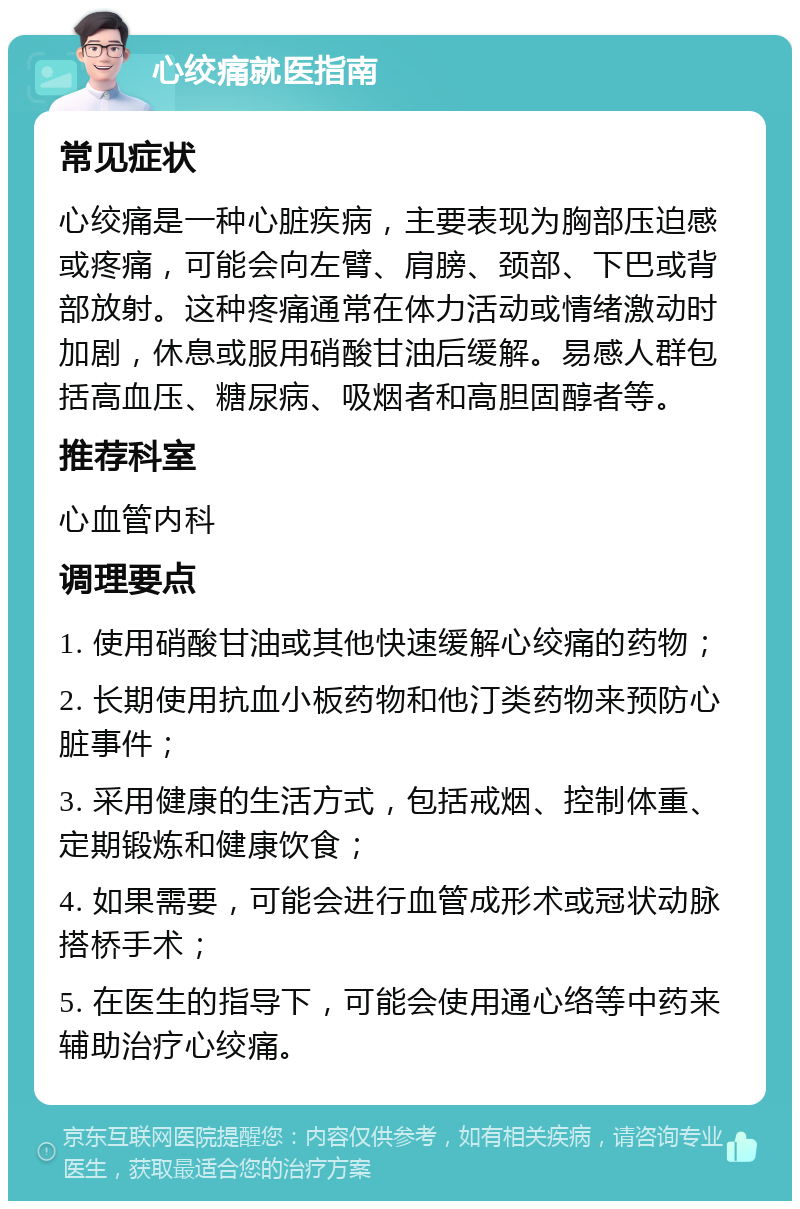 心绞痛就医指南 常见症状 心绞痛是一种心脏疾病，主要表现为胸部压迫感或疼痛，可能会向左臂、肩膀、颈部、下巴或背部放射。这种疼痛通常在体力活动或情绪激动时加剧，休息或服用硝酸甘油后缓解。易感人群包括高血压、糖尿病、吸烟者和高胆固醇者等。 推荐科室 心血管内科 调理要点 1. 使用硝酸甘油或其他快速缓解心绞痛的药物； 2. 长期使用抗血小板药物和他汀类药物来预防心脏事件； 3. 采用健康的生活方式，包括戒烟、控制体重、定期锻炼和健康饮食； 4. 如果需要，可能会进行血管成形术或冠状动脉搭桥手术； 5. 在医生的指导下，可能会使用通心络等中药来辅助治疗心绞痛。