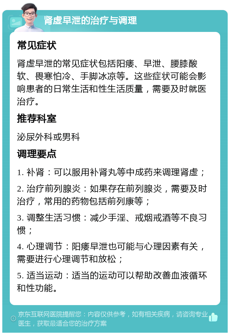 肾虚早泄的治疗与调理 常见症状 肾虚早泄的常见症状包括阳痿、早泄、腰膝酸软、畏寒怕冷、手脚冰凉等。这些症状可能会影响患者的日常生活和性生活质量，需要及时就医治疗。 推荐科室 泌尿外科或男科 调理要点 1. 补肾：可以服用补肾丸等中成药来调理肾虚； 2. 治疗前列腺炎：如果存在前列腺炎，需要及时治疗，常用的药物包括前列康等； 3. 调整生活习惯：减少手淫、戒烟戒酒等不良习惯； 4. 心理调节：阳痿早泄也可能与心理因素有关，需要进行心理调节和放松； 5. 适当运动：适当的运动可以帮助改善血液循环和性功能。