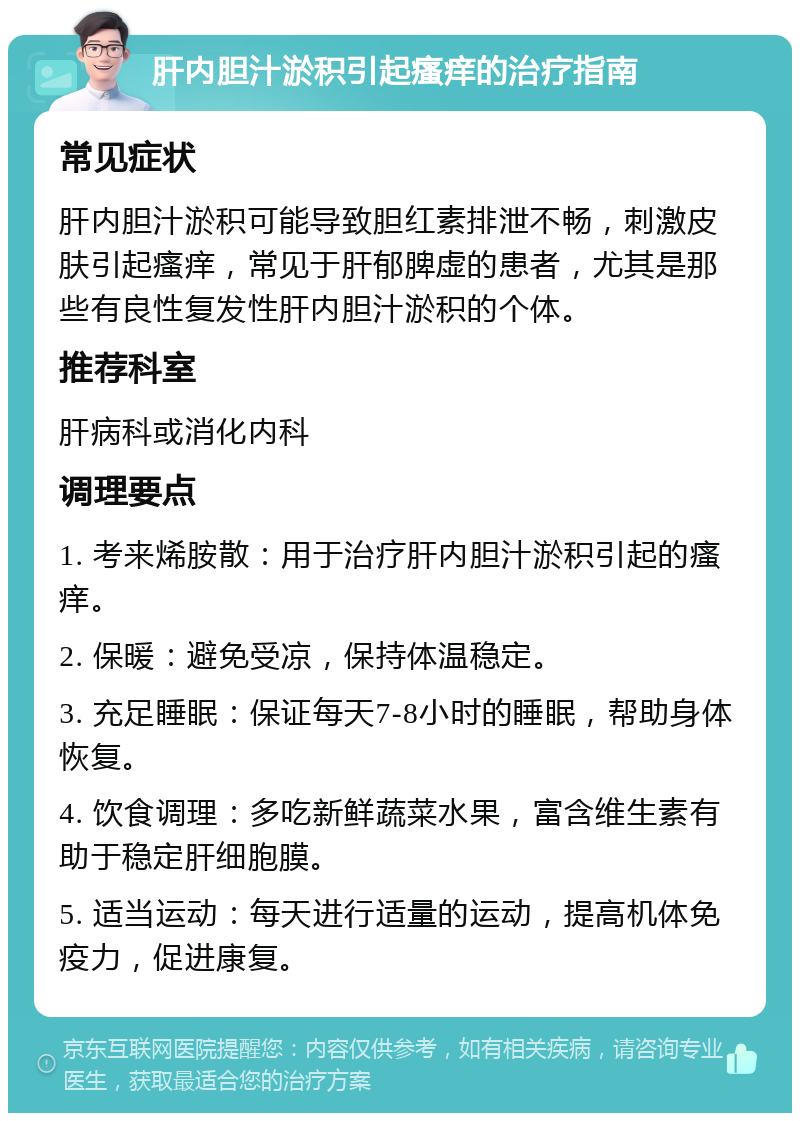 肝内胆汁淤积引起瘙痒的治疗指南 常见症状 肝内胆汁淤积可能导致胆红素排泄不畅，刺激皮肤引起瘙痒，常见于肝郁脾虚的患者，尤其是那些有良性复发性肝内胆汁淤积的个体。 推荐科室 肝病科或消化内科 调理要点 1. 考来烯胺散：用于治疗肝内胆汁淤积引起的瘙痒。 2. 保暖：避免受凉，保持体温稳定。 3. 充足睡眠：保证每天7-8小时的睡眠，帮助身体恢复。 4. 饮食调理：多吃新鲜蔬菜水果，富含维生素有助于稳定肝细胞膜。 5. 适当运动：每天进行适量的运动，提高机体免疫力，促进康复。