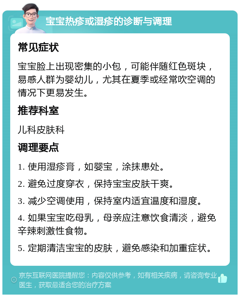 宝宝热疹或湿疹的诊断与调理 常见症状 宝宝脸上出现密集的小包，可能伴随红色斑块，易感人群为婴幼儿，尤其在夏季或经常吹空调的情况下更易发生。 推荐科室 儿科皮肤科 调理要点 1. 使用湿疹膏，如婴宝，涂抹患处。 2. 避免过度穿衣，保持宝宝皮肤干爽。 3. 减少空调使用，保持室内适宜温度和湿度。 4. 如果宝宝吃母乳，母亲应注意饮食清淡，避免辛辣刺激性食物。 5. 定期清洁宝宝的皮肤，避免感染和加重症状。