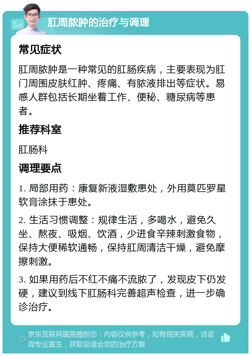 肛周脓肿的治疗与调理 常见症状 肛周脓肿是一种常见的肛肠疾病，主要表现为肛门周围皮肤红肿、疼痛、有脓液排出等症状。易感人群包括长期坐着工作、便秘、糖尿病等患者。 推荐科室 肛肠科 调理要点 1. 局部用药：康复新液湿敷患处，外用莫匹罗星软膏涂抹于患处。 2. 生活习惯调整：规律生活，多喝水，避免久坐、熬夜、吸烟、饮酒，少进食辛辣刺激食物，保持大便稀软通畅，保持肛周清洁干燥，避免摩擦刺激。 3. 如果用药后不红不痛不流脓了，发现皮下仍发硬，建议到线下肛肠科完善超声检查，进一步确诊治疗。