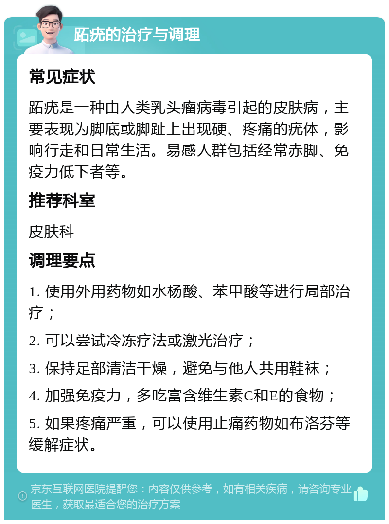 跖疣的治疗与调理 常见症状 跖疣是一种由人类乳头瘤病毒引起的皮肤病，主要表现为脚底或脚趾上出现硬、疼痛的疣体，影响行走和日常生活。易感人群包括经常赤脚、免疫力低下者等。 推荐科室 皮肤科 调理要点 1. 使用外用药物如水杨酸、苯甲酸等进行局部治疗； 2. 可以尝试冷冻疗法或激光治疗； 3. 保持足部清洁干燥，避免与他人共用鞋袜； 4. 加强免疫力，多吃富含维生素C和E的食物； 5. 如果疼痛严重，可以使用止痛药物如布洛芬等缓解症状。