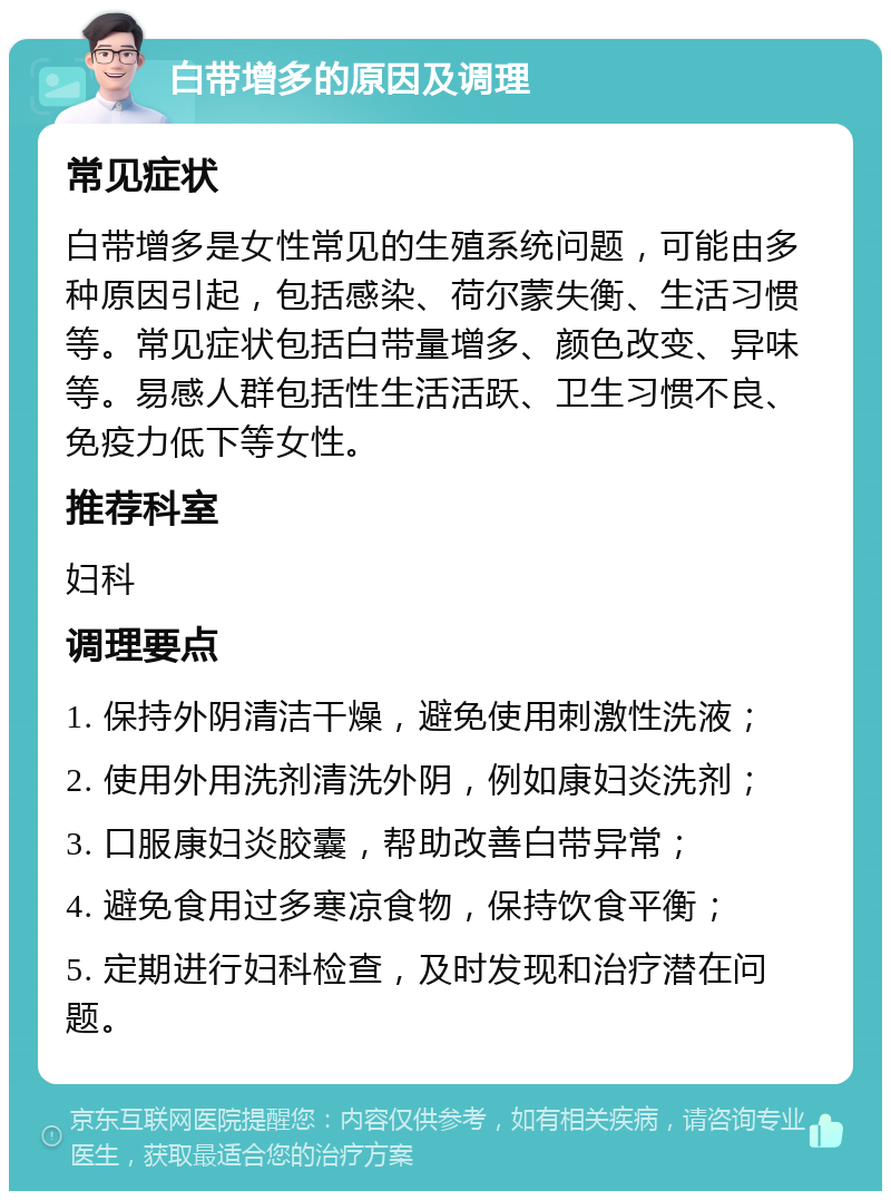 白带增多的原因及调理 常见症状 白带增多是女性常见的生殖系统问题，可能由多种原因引起，包括感染、荷尔蒙失衡、生活习惯等。常见症状包括白带量增多、颜色改变、异味等。易感人群包括性生活活跃、卫生习惯不良、免疫力低下等女性。 推荐科室 妇科 调理要点 1. 保持外阴清洁干燥，避免使用刺激性洗液； 2. 使用外用洗剂清洗外阴，例如康妇炎洗剂； 3. 口服康妇炎胶囊，帮助改善白带异常； 4. 避免食用过多寒凉食物，保持饮食平衡； 5. 定期进行妇科检查，及时发现和治疗潜在问题。