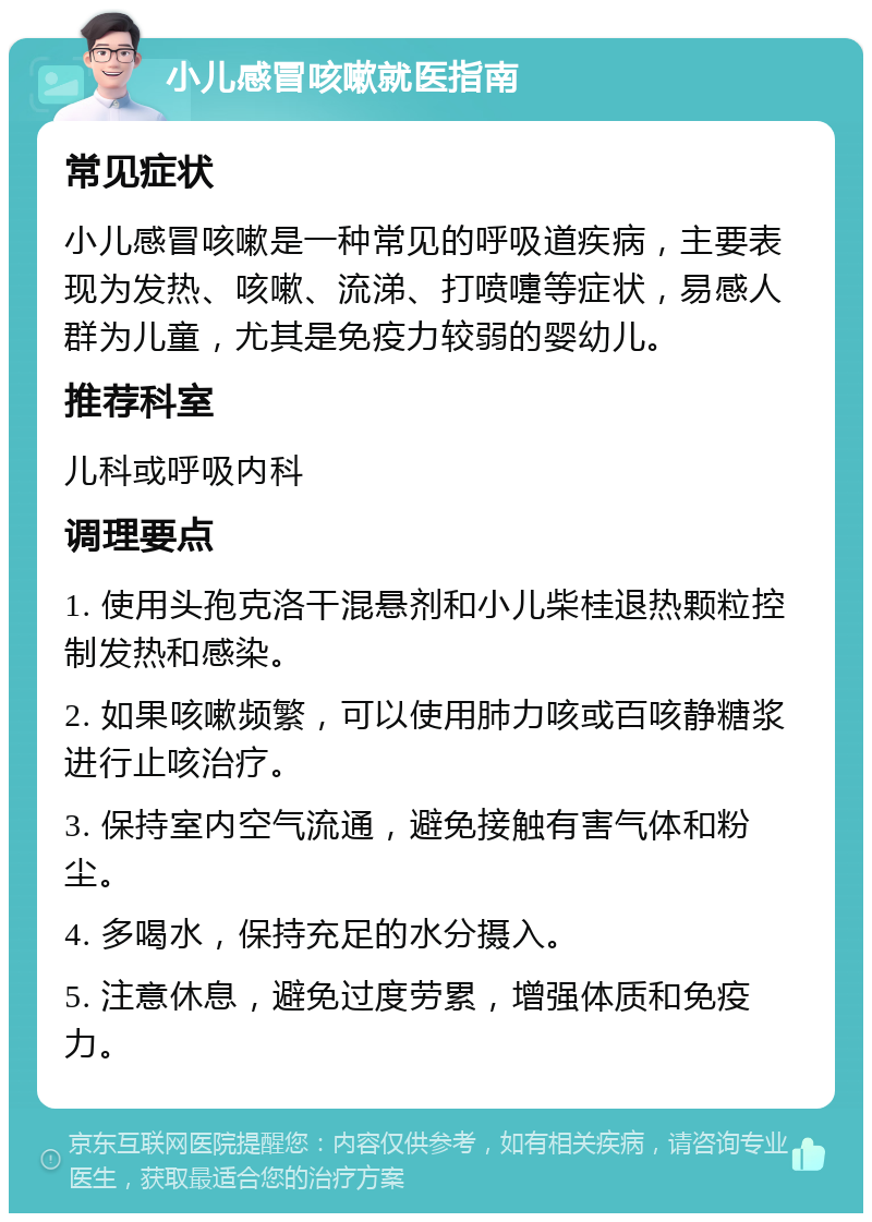 小儿感冒咳嗽就医指南 常见症状 小儿感冒咳嗽是一种常见的呼吸道疾病，主要表现为发热、咳嗽、流涕、打喷嚏等症状，易感人群为儿童，尤其是免疫力较弱的婴幼儿。 推荐科室 儿科或呼吸内科 调理要点 1. 使用头孢克洛干混悬剂和小儿柴桂退热颗粒控制发热和感染。 2. 如果咳嗽频繁，可以使用肺力咳或百咳静糖浆进行止咳治疗。 3. 保持室内空气流通，避免接触有害气体和粉尘。 4. 多喝水，保持充足的水分摄入。 5. 注意休息，避免过度劳累，增强体质和免疫力。