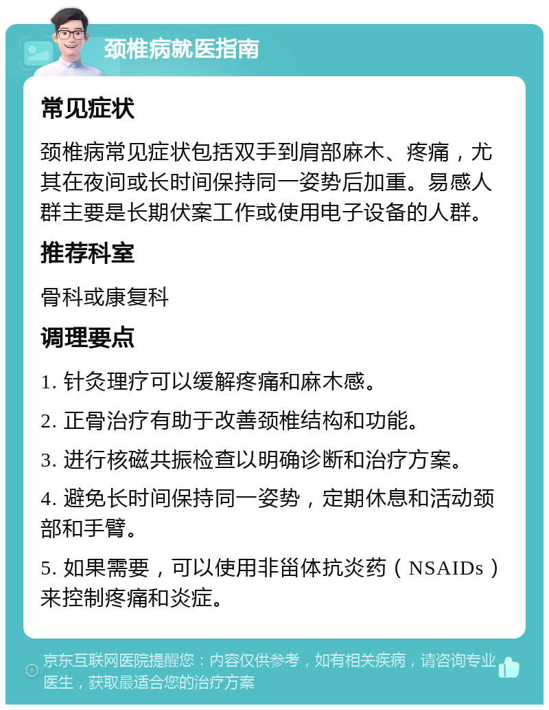 颈椎病就医指南 常见症状 颈椎病常见症状包括双手到肩部麻木、疼痛，尤其在夜间或长时间保持同一姿势后加重。易感人群主要是长期伏案工作或使用电子设备的人群。 推荐科室 骨科或康复科 调理要点 1. 针灸理疗可以缓解疼痛和麻木感。 2. 正骨治疗有助于改善颈椎结构和功能。 3. 进行核磁共振检查以明确诊断和治疗方案。 4. 避免长时间保持同一姿势，定期休息和活动颈部和手臂。 5. 如果需要，可以使用非甾体抗炎药（NSAIDs）来控制疼痛和炎症。